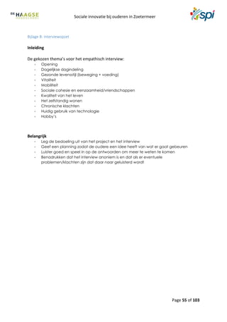 Sociale innovatie bij ouderen in Zoetermeer
Page 55 of 103
Bijlage B: Interviewopzet
Inleiding
De gekozen thema’s voor het empathisch interview:
- Opening
- Dagelijkse dagindeling
- Gezonde levensstijl (beweging + voeding)
- Vitaliteit
- Mobiliteit
- Sociale cohesie en eenzaamheid/vriendschappen
- Kwaliteit van het leven
- Het zelfstandig wonen
- Chronische klachten
- Huidig gebruik van technologie
- Hobby’s
Belangrijk
- Leg de bedoeling uit van het project en het interview
- Geef een planning zodat de oudere een idee heeft van wat er gaat gebeuren
- Luister goed en speel in op de antwoorden om meer te weten te komen
- Benadrukken dat het interview anoniem is en dat als er eventuele
problemen/klachten zijn dat daar naar geluisterd wordt
 