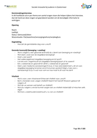 Sociale innovatie bij ouderen in Zoetermeer
Page 56 of 103
Kennismakingsinterview
In dit hoofdstuk zal er per thema een aantal vragen staan die helpen tijdens het interview.
Aan de hand van deze vragen zal geprobeerd worden om de benodigde informatie te
verkrijgen.
Opening
Naam:
Leeftijd:
Status: Getrouwd/alleen
Woonsituatie: Flat/woonhuis/verzorgingstehuis/verpleeghuis
Dagindeling
- Hoe ziet de gemiddelde dag voor u eruit?
Gezonde levensstijl (beweging + voeding)
- Wat is volgens u een gezonde levensstijl als u denkt aan beweging en voeding?
- Wat doet u zoal voor de dagelijkse beweging?
- Doet u aan sport?
- Met welke regelmaat dagelijkse beweging en/of sport?
- Is er iets wat u tegenhoudt om dagelijkse beweging/sport uit te voeren?
- Eet u voldoende en gezond? En drinkt u voldoende en gezond?
- Hebt u een medische aandoeningen? Zo ja, in hoe verre belemmert u dit om aan
dagelijkse beweging te komen en/of te kunnen sporten? Krijgt u hulp voor u
aandoening? Zo ja, in wat voor vorm en hoe moet ik dit voor me zien?
Vitaliteit
- Wat is voor u een vitaal leven?/Hoe ziet vitaliteit voor u eruit?
- Bent u tevreden over u eigen vitaliteit? Neemt het toe/af? Waarom gebeurt dit
volgens u?
- Wat zijn uw wensen wat betreft uw vitaliteit?
- Wat zou volgens u ervoor kunnen zorgen dat uw vitaliteit stabiel blijft of misschien zelfs
stijgt?
- Wat kan u weerhouden/weerhoudt u nu van uw vitaliteit?
 