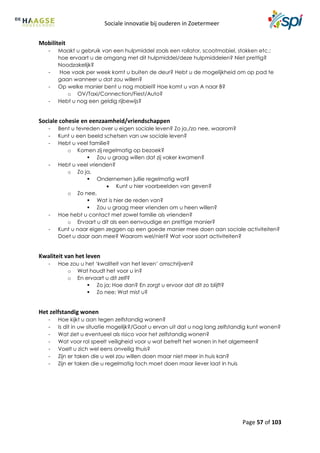 Sociale innovatie bij ouderen in Zoetermeer
Page 57 of 103
Mobiliteit
- Maakt u gebruik van een hulpmiddel zoals een rollator, scootmobiel, stokken etc.:
hoe ervaart u de omgang met dit hulpmiddel/deze hulpmiddelen? Niet prettig?
Noodzakelijk?
- Hoe vaak per week komt u buiten de deur? Hebt u de mogelijkheid om op pad te
gaan wanneer u dat zou willen?
- Op welke manier bent u nog mobiel? Hoe komt u van A naar B?
o OV/Taxi/Connection/Fiest/Auto?
- Hebt u nog een geldig rijbewijs?
Sociale cohesie en eenzaamheid/vriendschappen
- Bent u tevreden over u eigen sociale leven? Zo ja,/zo nee, waarom?
- Kunt u een beeld schetsen van uw sociale leven?
- Hebt u veel familie?
o Komen zij regelmatig op bezoek?
 Zou u graag willen dat zij vaker kwamen?
- Hebt u veel vrienden?
o Zo ja,
 Ondernemen jullie regelmatig wat?
 Kunt u hier voorbeelden van geven?
o Zo nee,
 Wat is hier de reden van?
 Zou u graag meer vrienden om u heen willen?
- Hoe hebt u contact met zowel familie als vrienden?
o Ervaart u dit als een eenvoudige en prettige manier?
- Kunt u naar eigen zeggen op een goede manier mee doen aan sociale activiteiten?
Doet u daar aan mee? Waarom wel/niet? Wat voor soort activiteiten?
Kwaliteit van het leven
- Hoe zou u het ‘kwaliteit van het leven’ omschrijven?
o Wat houdt het voor u in?
o En ervaart u dit zelf?
 Zo ja; Hoe dan? En zorgt u ervoor dat dit zo blijft?
 Zo nee; Wat mist u?
Het zelfstandig wonen
- Hoe kijkt u aan tegen zelfstandig wonen?
- Is dit in uw situatie mogelijk?/Gaat u ervan uit dat u nog lang zelfstandig kunt wonen?
- Wat ziet u eventueel als risico voor het zelfstandig wonen?
- Wat voor rol speelt veiligheid voor u wat betreft het wonen in het algemeen?
- Voelt u zich wel eens onveilig thuis?
- Zijn er taken die u wel zou willen doen maar niet meer in huis kan?
- Zijn er taken die u regelmatig toch moet doen maar liever laat in huis
 