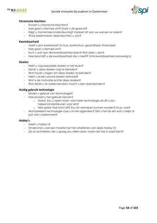 Sociale innovatie bij ouderen in Zoetermeer
Page 58 of 103
Chronische klachten
- Ervaart u chronische klachten?
- Hoe gaat u hiermee om? Gaat u dit goed af?
- Krijgt u momenteel ondersteuning? Voldoet dit aan uw wensen en eisen?
- Waar belemmeren deze klachten u van?
Kwetsbaarheid
- Voelt u zich kwetsbaar? (in huis, buitenshuis, gezondheid, financieel)
- Hoe gaat u hiermee om?
- Kunt u wat aan die kwetsbaarheid doen? Wat doet u dan?
- Hoe beschrijft u de kwetsbaarheid die u heeft? (mits kwetsbaarheid aanwezig is)
Doelen
- Hebt u nog bepaalde doelen in het leven?
- Denkt u deze doelen nog te behalen?
- Wat houdt u tegen om deze doelen te behalen?
- Hebt u al een aantal doelen behaald?
- Wat is de motivatie achter deze doelen?
- Wat denkt u te voelen/ervaren mocht u een doel behalen?
Huidig gebruik technologie
- Maakt u gebruik van technologie?
- Hoe ervaart u het gebruik hiervan?
o Goed: Zou u open staan voor meer technologie als dit u zou
helpen/ondersteunen voor iets?
o Niet goed: Hoe komt dit? Zou dit verholpen kunnen worden? Zo ja, hoe?
- Wat betekent technologie voor u in het algemeen? Ziet u het als iets wat u helpt of
juist wat u belemmert?
Hobby’s
- Heeft u hobby’s?
- Ondervind u wel een moeite met het uitoefenen van deze hobby’s?
- Zijn er activiteiten die u graag zou willen doen maar niet toe in staat bent?
 