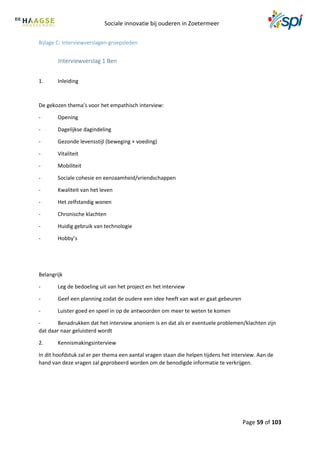 Sociale innovatie bij ouderen in Zoetermeer
Page 59 of 103
Bijlage C: Interviewverslagen groepsleden
Interviewverslag 1 Ben
1. Inleiding
De gekozen thema’s voor het empathisch interview:
- Opening
- Dagelijkse dagindeling
- Gezonde levensstijl (beweging + voeding)
- Vitaliteit
- Mobiliteit
- Sociale cohesie en eenzaamheid/vriendschappen
- Kwaliteit van het leven
- Het zelfstandig wonen
- Chronische klachten
- Huidig gebruik van technologie
- Hobby’s
Belangrijk
- Leg de bedoeling uit van het project en het interview
- Geef een planning zodat de oudere een idee heeft van wat er gaat gebeuren
- Luister goed en speel in op de antwoorden om meer te weten te komen
- Benadrukken dat het interview anoniem is en dat als er eventuele problemen/klachten zijn
dat daar naar geluisterd wordt
2. Kennismakingsinterview
In dit hoofdstuk zal er per thema een aantal vragen staan die helpen tijdens het interview. Aan de
hand van deze vragen zal geprobeerd worden om de benodigde informatie te verkrijgen.
 