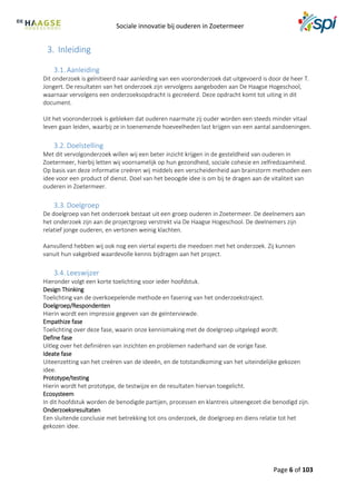 Sociale innovatie bij ouderen in Zoetermeer
Page 6 of 103
3. Inleiding
3.1. Aanleiding
Dit onderzoek is geïnitieerd naar aanleiding van een vooronderzoek dat uitgevoerd is door de heer T.
Jongert. De resultaten van het onderzoek zijn vervolgens aangeboden aan De Haagse Hogeschool,
waarnaar vervolgens een onderzoeksopdracht is gecreëerd. Deze opdracht komt tot uiting in dit
document.
Uit het vooronderzoek is gebleken dat ouderen naarmate zij ouder worden een steeds minder vitaal
leven gaan leiden, waarbij ze in toenemende hoeveelheden last krijgen van een aantal aandoeningen.
3.2. Doelstelling
Met dit vervolgonderzoek willen wij een beter inzicht krijgen in de gesteldheid van ouderen in
Zoetermeer, hierbij letten wij voornamelijk op hun gezondheid, sociale cohesie en zelfredzaamheid.
Op basis van deze informatie creëren wij middels een verscheidenheid aan brainstorm methoden een
idee voor een product of dienst. Doel van het beoogde idee is om bij te dragen aan de vitaliteit van
ouderen in Zoetermeer.
3.3. Doelgroep
De doelgroep van het onderzoek bestaat uit een groep ouderen in Zoetermeer. De deelnemers aan
het onderzoek zijn aan de projectgroep verstrekt via De Haagse Hogeschool. De deelnemers zijn
relatief jonge ouderen, en vertonen weinig klachten.
Aanvullend hebben wij ook nog een viertal experts die meedoen met het onderzoek. Zij kunnen
vanuit hun vakgebied waardevolle kennis bijdragen aan het project.
3.4. Leeswijzer
Hieronder volgt een korte toelichting voor ieder hoofdstuk.
Design Thinking
Toelichting van de overkoepelende methode en fasering van het onderzoekstraject.
Doelgroep/Respondenten
Hierin wordt een impressie gegeven van de geïnterviewde.
Empathize fase
Toelichting over deze fase, waarin onze kennismaking met de doelgroep uitgelegd wordt.
Define fase
Uitleg over het definiëren van inzichten en problemen naderhand van de vorige fase.
Ideate fase
Uiteenzetting van het creëren van de ideeën, en de totstandkoming van het uiteindelijke gekozen
idee.
Prototype/testing
Hierin wordt het prototype, de testwijze en de resultaten hiervan toegelicht.
Ecosysteem
In dit hoofdstuk worden de benodigde partijen, processen en klantreis uiteengezet die benodigd zijn.
Onderzoeksresultaten
Een sluitende conclusie met betrekking tot ons onderzoek, de doelgroep en diens relatie tot het
gekozen idee.
 