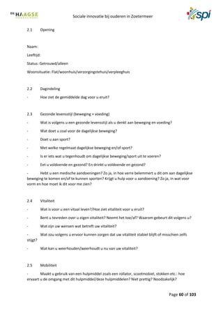 Sociale innovatie bij ouderen in Zoetermeer
Page 60 of 103
2.1 Opening
Naam:
Leeftijd:
Status: Getrouwd/alleen
Woonsituatie: Flat/woonhuis/verzorgingstehuis/verpleeghuis
2.2 Dagindeling
- Hoe ziet de gemiddelde dag voor u eruit?
2.3 Gezonde levensstijl (beweging + voeding)
- Wat is volgens u een gezonde levensstijl als u denkt aan beweging en voeding?
- Wat doet u zoal voor de dagelijkse beweging?
- Doet u aan sport?
- Met welke regelmaat dagelijkse beweging en/of sport?
- Is er iets wat u tegenhoudt om dagelijkse beweging/sport uit te voeren?
- Eet u voldoende en gezond? En drinkt u voldoende en gezond?
- Hebt u een medische aandoeningen? Zo ja, in hoe verre belemmert u dit om aan dagelijkse
beweging te komen en/of te kunnen sporten? Krijgt u hulp voor u aandoening? Zo ja, in wat voor
vorm en hoe moet ik dit voor me zien?
2.4 Vitaliteit
- Wat is voor u een vitaal leven?/Hoe ziet vitaliteit voor u eruit?
- Bent u tevreden over u eigen vitaliteit? Neemt het toe/af? Waarom gebeurt dit volgens u?
- Wat zijn uw wensen wat betreft uw vitaliteit?
- Wat zou volgens u ervoor kunnen zorgen dat uw vitaliteit stabiel blijft of misschien zelfs
stijgt?
- Wat kan u weerhouden/weerhoudt u nu van uw vitaliteit?
2.5 Mobiliteit
- Maakt u gebruik van een hulpmiddel zoals een rollator, scootmobiel, stokken etc.: hoe
ervaart u de omgang met dit hulpmiddel/deze hulpmiddelen? Niet prettig? Noodzakelijk?
 