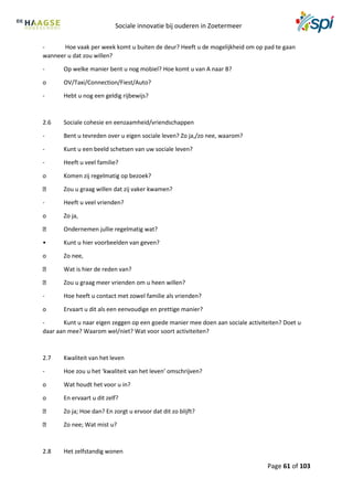 Sociale innovatie bij ouderen in Zoetermeer
Page 61 of 103
- Hoe vaak per week komt u buiten de deur? Heeft u de mogelijkheid om op pad te gaan
wanneer u dat zou willen?
- Op welke manier bent u nog mobiel? Hoe komt u van A naar B?
o OV/Taxi/Connection/Fiest/Auto?
- Hebt u nog een geldig rijbewijs?
2.6 Sociale cohesie en eenzaamheid/vriendschappen
- Bent u tevreden over u eigen sociale leven? Zo ja,/zo nee, waarom?
- Kunt u een beeld schetsen van uw sociale leven?
- Heeft u veel familie?
o Komen zij regelmatig op bezoek?
Zou u graag willen dat zij vaker kwamen?
- Heeft u veel vrienden?
o Zo ja,
Ondernemen jullie regelmatig wat?
• Kunt u hier voorbeelden van geven?
o Zo nee,
Wat is hier de reden van?
Zou u graag meer vrienden om u heen willen?
- Hoe heeft u contact met zowel familie als vrienden?
o Ervaart u dit als een eenvoudige en prettige manier?
- Kunt u naar eigen zeggen op een goede manier mee doen aan sociale activiteiten? Doet u
daar aan mee? Waarom wel/niet? Wat voor soort activiteiten?
2.7 Kwaliteit van het leven
- Hoe zou u het ‘kwaliteit van het leven’ omschrijven?
o Wat houdt het voor u in?
o En ervaart u dit zelf?
Zo ja; Hoe dan? En zorgt u ervoor dat dit zo blijft?
Zo nee; Wat mist u?
2.8 Het zelfstandig wonen
 