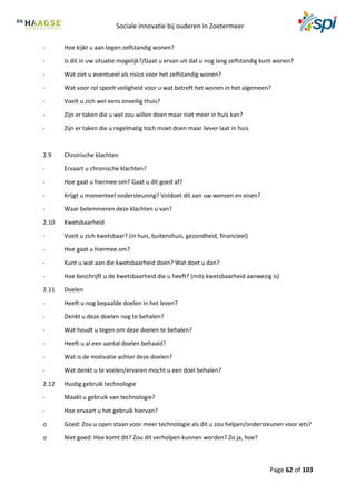 Sociale innovatie bij ouderen in Zoetermeer
Page 62 of 103
- Hoe kijkt u aan tegen zelfstandig wonen?
- Is dit in uw situatie mogelijk?/Gaat u ervan uit dat u nog lang zelfstandig kunt wonen?
- Wat ziet u eventueel als risico voor het zelfstandig wonen?
- Wat voor rol speelt veiligheid voor u wat betreft het wonen in het algemeen?
- Voelt u zich wel eens onveilig thuis?
- Zijn er taken die u wel zou willen doen maar niet meer in huis kan?
- Zijn er taken die u regelmatig toch moet doen maar liever laat in huis
2.9 Chronische klachten
- Ervaart u chronische klachten?
- Hoe gaat u hiermee om? Gaat u dit goed af?
- Krijgt u momenteel ondersteuning? Voldoet dit aan uw wensen en eisen?
- Waar belemmeren deze klachten u van?
2.10 Kwetsbaarheid
- Voelt u zich kwetsbaar? (in huis, buitenshuis, gezondheid, financieel)
- Hoe gaat u hiermee om?
- Kunt u wat aan die kwetsbaarheid doen? Wat doet u dan?
- Hoe beschrijft u de kwetsbaarheid die u heeft? (mits kwetsbaarheid aanwezig is)
2.11 Doelen
- Heeft u nog bepaalde doelen in het leven?
- Denkt u deze doelen nog te behalen?
- Wat houdt u tegen om deze doelen te behalen?
- Heeft u al een aantal doelen behaald?
- Wat is de motivatie achter deze doelen?
- Wat denkt u te voelen/ervaren mocht u een doel behalen?
2.12 Huidig gebruik technologie
- Maakt u gebruik van technologie?
- Hoe ervaart u het gebruik hiervan?
o Goed: Zou u open staan voor meer technologie als dit u zou helpen/ondersteunen voor iets?
o Niet goed: Hoe komt dit? Zou dit verholpen kunnen worden? Zo ja, hoe?
 