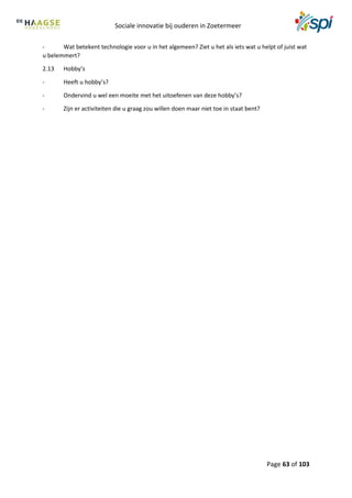 Sociale innovatie bij ouderen in Zoetermeer
Page 63 of 103
- Wat betekent technologie voor u in het algemeen? Ziet u het als iets wat u helpt of juist wat
u belemmert?
2.13 Hobby’s
- Heeft u hobby’s?
- Ondervind u wel een moeite met het uitoefenen van deze hobby’s?
- Zijn er activiteiten die u graag zou willen doen maar niet toe in staat bent?
 