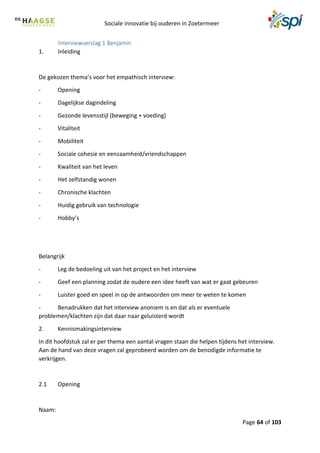 Sociale innovatie bij ouderen in Zoetermeer
Page 64 of 103
Interviewverslag 1 Benjamin
1. Inleiding
De gekozen thema’s voor het empathisch interview:
- Opening
- Dagelijkse dagindeling
- Gezonde levensstijl (beweging + voeding)
- Vitaliteit
- Mobiliteit
- Sociale cohesie en eenzaamheid/vriendschappen
- Kwaliteit van het leven
- Het zelfstandig wonen
- Chronische klachten
- Huidig gebruik van technologie
- Hobby’s
Belangrijk
- Leg de bedoeling uit van het project en het interview
- Geef een planning zodat de oudere een idee heeft van wat er gaat gebeuren
- Luister goed en speel in op de antwoorden om meer te weten te komen
- Benadrukken dat het interview anoniem is en dat als er eventuele
problemen/klachten zijn dat daar naar geluisterd wordt
2. Kennismakingsinterview
In dit hoofdstuk zal er per thema een aantal vragen staan die helpen tijdens het interview.
Aan de hand van deze vragen zal geprobeerd worden om de benodigde informatie te
verkrijgen.
2.1 Opening
Naam:
 