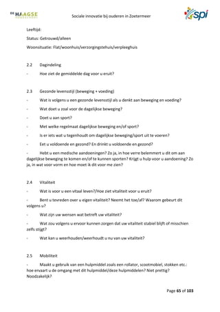 Sociale innovatie bij ouderen in Zoetermeer
Page 65 of 103
Leeftijd:
Status: Getrouwd/alleen
Woonsituatie: Flat/woonhuis/verzorgingstehuis/verpleeghuis
2.2 Dagindeling
- Hoe ziet de gemiddelde dag voor u eruit?
2.3 Gezonde levensstijl (beweging + voeding)
- Wat is volgens u een gezonde levensstijl als u denkt aan beweging en voeding?
- Wat doet u zoal voor de dagelijkse beweging?
- Doet u aan sport?
- Met welke regelmaat dagelijkse beweging en/of sport?
- Is er iets wat u tegenhoudt om dagelijkse beweging/sport uit te voeren?
- Eet u voldoende en gezond? En drinkt u voldoende en gezond?
- Hebt u een medische aandoeningen? Zo ja, in hoe verre belemmert u dit om aan
dagelijkse beweging te komen en/of te kunnen sporten? Krijgt u hulp voor u aandoening? Zo
ja, in wat voor vorm en hoe moet ik dit voor me zien?
2.4 Vitaliteit
- Wat is voor u een vitaal leven?/Hoe ziet vitaliteit voor u eruit?
- Bent u tevreden over u eigen vitaliteit? Neemt het toe/af? Waarom gebeurt dit
volgens u?
- Wat zijn uw wensen wat betreft uw vitaliteit?
- Wat zou volgens u ervoor kunnen zorgen dat uw vitaliteit stabiel blijft of misschien
zelfs stijgt?
- Wat kan u weerhouden/weerhoudt u nu van uw vitaliteit?
2.5 Mobiliteit
- Maakt u gebruik van een hulpmiddel zoals een rollator, scootmobiel, stokken etc.:
hoe ervaart u de omgang met dit hulpmiddel/deze hulpmiddelen? Niet prettig?
Noodzakelijk?
 