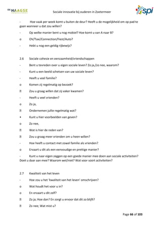 Sociale innovatie bij ouderen in Zoetermeer
Page 66 of 103
- Hoe vaak per week komt u buiten de deur? Heeft u de mogelijkheid om op pad te
gaan wanneer u dat zou willen?
- Op welke manier bent u nog mobiel? Hoe komt u van A naar B?
o OV/Taxi/Connection/Fiest/Auto?
- Hebt u nog een geldig rijbewijs?
2.6 Sociale cohesie en eenzaamheid/vriendschappen
- Bent u tevreden over u eigen sociale leven? Zo ja,/zo nee, waarom?
- Kunt u een beeld schetsen van uw sociale leven?
- Heeft u veel familie?
o Komen zij regelmatig op bezoek?
Zou u graag willen dat zij vaker kwamen?
- Heeft u veel vrienden?
o Zo ja,
Ondernemen jullie regelmatig wat?
• Kunt u hier voorbeelden van geven?
o Zo nee,
Wat is hier de reden van?
Zou u graag meer vrienden om u heen willen?
- Hoe heeft u contact met zowel familie als vrienden?
o Ervaart u dit als een eenvoudige en prettige manier?
- Kunt u naar eigen zeggen op een goede manier mee doen aan sociale activiteiten?
Doet u daar aan mee? Waarom wel/niet? Wat voor soort activiteiten?
2.7 Kwaliteit van het leven
- Hoe zou u het ‘kwaliteit van het leven’ omschrijven?
o Wat houdt het voor u in?
o En ervaart u dit zelf?
Zo ja; Hoe dan? En zorgt u ervoor dat dit zo blijft?
Zo nee; Wat mist u?
 