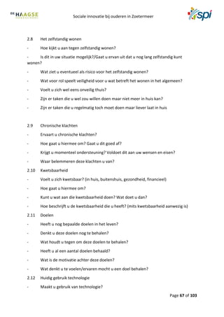 Sociale innovatie bij ouderen in Zoetermeer
Page 67 of 103
2.8 Het zelfstandig wonen
- Hoe kijkt u aan tegen zelfstandig wonen?
- Is dit in uw situatie mogelijk?/Gaat u ervan uit dat u nog lang zelfstandig kunt
wonen?
- Wat ziet u eventueel als risico voor het zelfstandig wonen?
- Wat voor rol speelt veiligheid voor u wat betreft het wonen in het algemeen?
- Voelt u zich wel eens onveilig thuis?
- Zijn er taken die u wel zou willen doen maar niet meer in huis kan?
- Zijn er taken die u regelmatig toch moet doen maar liever laat in huis
2.9 Chronische klachten
- Ervaart u chronische klachten?
- Hoe gaat u hiermee om? Gaat u dit goed af?
- Krijgt u momenteel ondersteuning? Voldoet dit aan uw wensen en eisen?
- Waar belemmeren deze klachten u van?
2.10 Kwetsbaarheid
- Voelt u zich kwetsbaar? (in huis, buitenshuis, gezondheid, financieel)
- Hoe gaat u hiermee om?
- Kunt u wat aan die kwetsbaarheid doen? Wat doet u dan?
- Hoe beschrijft u de kwetsbaarheid die u heeft? (mits kwetsbaarheid aanwezig is)
2.11 Doelen
- Heeft u nog bepaalde doelen in het leven?
- Denkt u deze doelen nog te behalen?
- Wat houdt u tegen om deze doelen te behalen?
- Heeft u al een aantal doelen behaald?
- Wat is de motivatie achter deze doelen?
- Wat denkt u te voelen/ervaren mocht u een doel behalen?
2.12 Huidig gebruik technologie
- Maakt u gebruik van technologie?
 