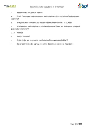 Sociale innovatie bij ouderen in Zoetermeer
Page 68 of 103
- Hoe ervaart u het gebruik hiervan?
o Goed: Zou u open staan voor meer technologie als dit u zou helpen/ondersteunen
voor iets?
o Niet goed: Hoe komt dit? Zou dit verholpen kunnen worden? Zo ja, hoe?
- Wat betekent technologie voor u in het algemeen? Ziet u het als iets wat u helpt of
juist wat u belemmert?
2.13 Hobby’s
- Heeft u hobby’s?
- Ondervind u wel een moeite met het uitoefenen van deze hobby’s?
- Zijn er activiteiten die u graag zou willen doen maar niet toe in staat bent?
 