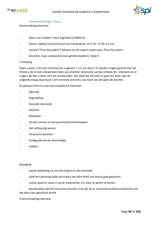 Sociale innovatie bij ouderen in Zoetermeer
Page 69 of 103
Interviewverslag 1 Yama
Kennismakingsinterview
- Naam van student: Yama Yaghobie (11086211)
- Datum, tijdstip (inclusief duur) van het gesprek: 12-5-16, 17:30, 1,5 uur
- Locatie (“thuis bij oudere”) behalve als dit ergens anders was: Thuis bij oudere
- Anoniem, maar codewoord voor geïnterviewde(n): Code 9
1 Inleiding
Zoals u weet, is dit een interview die ongeveer 1-1,5 uur duurt. Er worden vragen gesteld over de
thema’s die ik met u besproken hebt, dus vitaliteit, levensstijl, sociale cohesie etc. Uiteraard als er
vragen zijn die u liever niet wilt antwoorden, dan slaan we die over en gaan we door naar de
volgende vraag. Daarnaast is dit interview anoniem, uw naam zal niet gebruikt worden.
De gekozen thema’s voor het empathisch interview:
- Opening
- Dagindeling
- Gezonde levensstijl
- Vitaliteit
- Mobiliteit
- Sociale cohesie en eenzaamheid/vriendschappen
- Het zelfstandig wonen
- Chronische klachten
- Huidig gebruik van technologie
- Hobby’s
Belangrijk:
- Leg de bedoeling uit van het project en het interview
- Geef een planning zodat de oudere een idee heeft van wat er gaat gebeuren
- Luister goed en speel in op de antwoorden om meer te weten te komen
- Benadrukken dat het interview anoniem is en dat als er eventuele problemen/klachten zijn
dat daar naar geluisterd wordt
2 Kennismakingsinterview
 