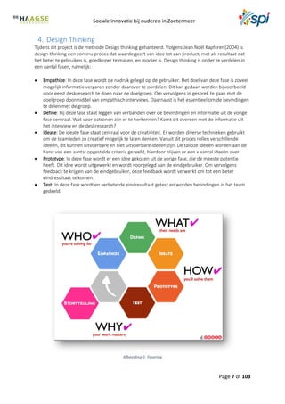Sociale innovatie bij ouderen in Zoetermeer
Page 7 of 103
4. Design Thinking
Tijdens dit project is de methode Design thinking gehanteerd. Volgens Jean Noël Kapferer (2004) is
design thinking een continu proces dat waarde geeft van idee tot aan product, met als resultaat dat
het beter te gebruiken is, goedkoper te maken, en mooier is. Design thinking is onder te verdelen in
een aantal fasen, namelijk:
 Empathize: In deze fase wordt de nadruk gelegd op de gebruiker. Het doel van deze fase is zoveel
mogelijk informatie vergaren zonder daarover te oordelen. Dit kan gedaan worden bijvoorbeeld
door eerst deskresearch te doen naar de doelgroep. Om vervolgens in gesprek te gaan met de
doelgroep doormiddel van empathisch interviews. Daarnaast is het essentieel om de bevindingen
te delen met de groep.
 Define: Bij deze fase staat leggen van verbanden over de bevindingen en informatie uit de vorige
fase centraal. Wat voor patronen zijn er te herkennen? Komt dit overeen met de informatie uit
het interview en de deskresearch?
 Ideate: De ideate fase staat centraal voor de creativiteit. Er worden diverse technieken gebruikt
om de teamleden zo creatief mogelijk te laten denken. Vanuit dit proces rollen verschillende
ideeën, dit kunnen uitvoerbare en niet uitvoerbare ideeën zijn. De talloze ideeën worden aan de
hand van een aantal opgestelde criteria gezeefd, hierdoor blijven er een x aantal ideeën over.
 Prototype: In deze fase wordt er een idee gekozen uit de vorige fase, die de meeste potentie
heeft. Dit idee wordt uitgewerkt en wordt voorgelegd aan de eindgebruiker. Om vervolgens
feedback te krijgen van de eindgebruiker, deze feedback wordt verwerkt om tot een beter
eindresultaat te komen.
 Test: In deze fase wordt en verbeterde eindresultaat getest en worden bevindingen in het team
gedeeld.
Afbeelding 1: Fasering
 