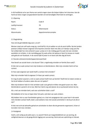 Sociale innovatie bij ouderen in Zoetermeer
Page 70 of 103
In dit hoofdstuk zal er per thema een aantal vragen staan die helpen tijdens het interview. Aan de
hand van deze vragen zal geprobeerd worden om de benodigde informatie te verkrijgen.
2.1 Opening
Naam: Code 9
Leeftijd meneer: 70
Status: Alleenstaand
Woonsituatie: Appartementencomplex
2.2 Dagindeling
Hoe ziet de gemiddelde dag voor u eruit?
Meneer staat van zelf vaak vroeg op, rond half 8 is hij al wakker en zet als eerst koffie. Na het tanden
poetsen ontbijt meneer ongeveer drie kwartier (meneer doet met alles zo’n beetje rustig aan) Na
het ontbijt kijkt hij in de ochtend tv paar uurtjes en in de middag gaat hij vaak met zijn vrienden
wandelen en schaken. In de namiddag gaat hij vaak achter de laptop en leest hij nieuws en maakt
ook gebruik van facebook. In de avond kijkt hij weer tv en leest ook elke dag de krant.
2.3 Sociale cohesie/vriendschappen/eenzaamheid
Hoe bevalt uw sociale leven u tot dusver? Ziet u regelmatig vrienden en familie (hoe vaak)?.
Ik heb niet zo vaak contact met mijn kinderen en kleinkinderen. Met mijn vrienden heb ik af toe
contact.
En hoe vaak ongeveer per week heeft u contact met vrienden?
Met mijn vrienden heb ik ongeveer 3-4 keer per week contact.
En mag ik weten waarom u niet zo vaak contact heeft met uw familie? Heeft het te maken omdat ze
het druk hebben of andere zaken die een rol spelen?
Met mijn kinderen heb ik in het verleden vaak ruzie gehad en klikte niet goed tussen ons. Mijn
kleinkinderen spreek ik af en toe. Met hen heb ik erg veel plezier als ze op bezoek komen bij mij.
Als u met uw vrienden bent, wat voor activiteiten doet u zoal?
We babbelen af en toe en lopen door het park, ook doen we vaak schaken.
Wij hebben het nu over familieleden gehad, en u had net aangegeven dat u paar keer in de week
met vrienden contact heeft, doet u ook weleens mee met sociale activiteiten in de buurt als die er
zijn?
Ik heb niet echt de behoefte gehad om activiteiten te doen die de gemeente organiseert, ik ben al
tevreden met mijn vrienden.
2.4 Veiligheid
Voelt u zich veilig op de plek waar u nu woont? Denk aan toegankelijkheid van uw woning, de
veiligheid daarvan en de geografische ligging van uw woning. Denk ook aan oplichting en inbraak.
 