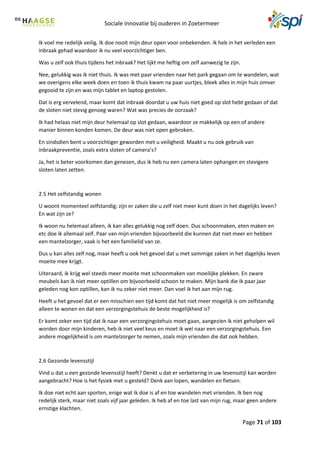 Sociale innovatie bij ouderen in Zoetermeer
Page 71 of 103
Ik voel me redelijk veilig. Ik doe nooit mijn deur open voor onbekenden. Ik heb in het verleden een
inbraak gehad waardoor ik nu veel voorzichtiger ben.
Was u zelf ook thuis tijdens het inbraak? Het lijkt me heftig om zelf aanwezig te zijn.
Nee, gelukkig was ik niet thuis. Ik was met paar vrienden naar het park gegaan om te wandelen, wat
we overigens elke week doen en toen ik thuis kwam na paar uurtjes, bleek alles in mijn huis omver
gegooid te zijn en was mijn tablet en laptop gestolen.
Dat is erg vervelend, maar komt dat inbraak doordat u uw huis niet goed op slot hebt gedaan of dat
de sloten niet stevig genoeg waren? Wat was precies de oorzaak?
Ik had helaas niet mijn deur helemaal op slot gedaan, waardoor ze makkelijk op een of andere
manier binnen konden komen. De deur was niet open gebroken.
En sindsdien bent u voorzichtiger geworden met u veiligheid. Maakt u nu ook gebruik van
inbraakpreventie, zoals extra sloten of camera’s?
Ja, het is beter voorkomen dan genezen, dus ik heb nu een camera laten ophangen en stevigere
sloten laten zetten.
2.5 Het zelfstandig wonen
U woont momenteel zelfstandig; zijn er zaken die u zelf niet meer kunt doen in het dagelijks leven?
En wat zijn ze?
Ik woon nu helemaal alleen, ik kan alles gelukkig nog zelf doen. Dus schoonmaken, eten maken en
etc doe ik allemaal zelf. Paar van mijn vrienden bijvoorbeeld die kunnen dat niet meer en hebben
een mantelzorger, vaak is het een familielid van ze.
Dus u kan alles zelf nog, maar heeft u ook het gevoel dat u met sommige zaken in het dagelijks leven
moeite mee krijgt.
Uiteraard, ik krijg wel steeds meer moeite met schoonmaken van moeilijke plekken. En zware
meubels kan ik niet meer optillen om bijvoorbeeld schoon te maken. Mijn bank die ik paar jaar
geleden nog kon optillen, kan ik nu zeker niet meer. Dan voel ik het aan mijn rug.
Heeft u het gevoel dat er een misschien een tijd komt dat het niet meer mogelijk is om zelfstandig
alleen te wonen en dat een verzorgingstehuis de beste mogelijkheid is?
Er komt zeker een tijd dat ik naar een verzorgingstehuis moet gaan, aangezien ik niet geholpen wil
worden door mijn kinderen, heb ik niet veel keus en moet ik wel naar een verzorgingstehuis. Een
andere mogelijkheid is om mantelzorger te nemen, zoals mijn vrienden die dat ook hebben.
2.6 Gezonde levensstijl
Vind u dat u een gezonde levensstijl heeft? Denkt u dat er verbetering in uw levensstijl kan worden
aangebracht? Hoe is het fysiek met u gesteld? Denk aan lopen, wandelen en fietsen.
Ik doe niet echt aan sporten, enige wat ik doe is af en toe wandelen met vrienden. Ik ben nog
redelijk sterk, maar niet zoals vijf jaar geleden. Ik heb af en toe last van mijn rug, maar geen andere
ernstige klachten.
 