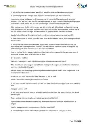 Sociale innovatie bij ouderen in Zoetermeer
Page 72 of 103
Is het niet handig om vaker te gaan wandelen? wandelen is natuurlijk ook een soort sport
Ik wandel ongeveer 3-4 keer per week met paar vrienden en dat lijkt me al voldoende.
Hoe vindt u dat uw huidige eet en drinkpatroon op dit moment is? Eet u voldoende gezonde
voeding? Zo ja, wat eet u dan om voor uw gevoel gezond te leven? Drinkt u ook voldoende gezonde
vloeistoffen? Melk, water, etc. Zou hier verbetering in kunnen worden aangebracht?
Mijn voeding is erg slecht, ik drink en eet wat ik in principe wil. Ik houd daar heel weinig rekening
mee. Soms voel ik het wel dat ik gezonder moet eten, mijn lichaam wordt dan heel zwak en voel ik
me een beetje suf. En dan begin ik wat meer fruit en groente te eten om beter te voelen.
Vindt u het niet belangrijk om gezond te eten en drinken, vooral wanneer u ouder wordt?
Ik sta er niet zo vaak bij stil om gezond te eten. Maar ik ben het eens met je, mijn voeding moet veel
beter worden.
Is het niet handig dat een soort apparaat bijvoorbeeld berekent hoeveel koolhydraten, vet en
eiwitten per dag u heeft genomen? Zo kunt u zien wat u tekort kwam en dat het de volgende dag
anders aangepakt moet worden? Zou u iets daaraan hebben?
Nou, zo ver hoef ik niet te gaan met diëten. Maar ik wil wel meer gevarieerd en gezonder eten. Ik
voel dat ik zwakker word als ik slecht eet en drink.
2.7 Chronische klachten
Gebruikt u medicijnen? Heeft u problemen bij het innemen van de medicijnen?
Mijn bloeddruk is soms hoog en voor dit heb ik medicijnen. Ik vergeet ze wel af en toe in te nemen
wanneer mijn bloeddruk hoog is.
Het zou voor u dus wel handig zijn als er bijvoorbeeld een apparaat voor u is die aangeeft dat u uw
medicijnen moet innemen?
Ja, dat zou een optie kunnen zijn. Maar ik vergeet ze niet zo vaak.
Heeft u chronische lichamelijke of mentale klachten?
Ik heb geen mentale klachten, maar ik heb wel een hoge bloeddruk, waardoor ik me soms erg slecht
voel.
Hoe gaat u ermee om?
Ik heb zoals net al verteld, hiervoor gebruik ik medicijnen die ik per dag neem. Hierdoor kan ik ook
beter slapen.
Tegen welke problemen loopt u aan in de omgang met de klachten?
Tijdens het schoonmaken en wandelen krijg ik het soms benauwd en begint mijn bloeddruk te
stijgen.
Heeft u uw eigen manier van omgaan met klachten ontwikkeld?
Ik wandel hierdoor minder intensief en ik probeer het schoonmaken rustig aan te doen.
 