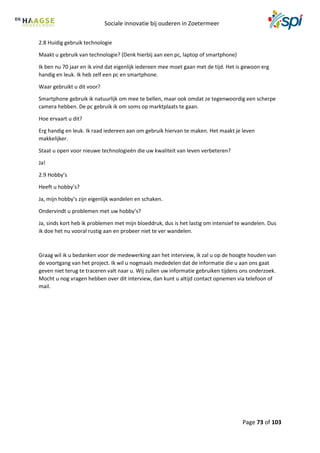 Sociale innovatie bij ouderen in Zoetermeer
Page 73 of 103
2.8 Huidig gebruik technologie
Maakt u gebruik van technologie? (Denk hierbij aan een pc, laptop of smartphone)
Ik ben nu 70 jaar en ik vind dat eigenlijk iedereen mee moet gaan met de tijd. Het is gewoon erg
handig en leuk. Ik heb zelf een pc en smartphone.
Waar gebruikt u dit voor?
Smartphone gebruik ik natuurlijk om mee te bellen, maar ook omdat ze tegenwoordig een scherpe
camera hebben. De pc gebruik ik om soms op marktplaats te gaan.
Hoe ervaart u dit?
Erg handig en leuk. Ik raad iedereen aan om gebruik hiervan te maken. Het maakt je leven
makkelijker.
Staat u open voor nieuwe technologieën die uw kwaliteit van leven verbeteren?
Ja!
2.9 Hobby’s
Heeft u hobby’s?
Ja, mijn hobby’s zijn eigenlijk wandelen en schaken.
Ondervindt u problemen met uw hobby’s?
Ja, sinds kort heb ik problemen met mijn bloeddruk, dus is het lastig om intensief te wandelen. Dus
ik doe het nu vooral rustig aan en probeer niet te ver wandelen.
Graag wil ik u bedanken voor de medewerking aan het interview, ik zal u op de hoogte houden van
de voortgang van het project. Ik wil u nogmaals mededelen dat de informatie die u aan ons gaat
geven niet terug te traceren valt naar u. Wij zullen uw informatie gebruiken tijdens ons onderzoek.
Mocht u nog vragen hebben over dit interview, dan kunt u altijd contact opnemen via telefoon of
mail.
 