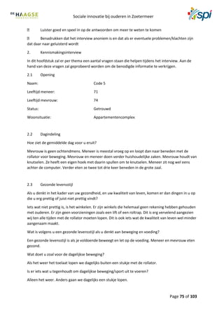 Sociale innovatie bij ouderen in Zoetermeer
Page 75 of 103
Luister goed en speel in op de antwoorden om meer te weten te komen
Benadrukken dat het interview anoniem is en dat als er eventuele problemen/klachten zijn
dat daar naar geluisterd wordt
2. Kennismakingsinterview
In dit hoofdstuk zal er per thema een aantal vragen staan die helpen tijdens het interview. Aan de
hand van deze vragen zal geprobeerd worden om de benodigde informatie te verkrijgen.
2.1 Opening
Naam: Code 5
Leeftijd meneer: 71
Leeftijd mevrouw: 74
Status: Getrouwd
Woonsituatie: Appartementencomplex
2.2 Dagindeling
Hoe ziet de gemiddelde dag voor u eruit?
Mevrouw is geen ochtendmens. Meneer is meestal vroeg op en loopt dan naar beneden met de
rollator voor beweging. Mevrouw en meneer doen verder huishoudelijke zaken. Mevrouw houdt van
knutselen. Ze heeft een eigen hoek met daarin spullen om te knutselen. Meneer zit nog wel eens
achter de computer. Verder eten ze twee tot drie keer beneden in de grote zaal.
2.3 Gezonde levensstijl
Als u denkt in het kader van uw gezondheid, en uw kwaliteit van leven, komen er dan dingen in u op
die u erg prettig of juist niet prettig vindt?
Iets wat niet prettig is, is het winkelen. Er zijn winkels die helemaal geen rekening hebben gehouden
met ouderen. Er zijn geen voorzieningen zoals een lift of een roltrap. Dit is erg vervelend aangezien
wij ten alle tijden met de rollator moeten lopen. Dit is ook iets wat de kwaliteit van leven wel minder
aangenaam maakt.
Wat is volgens u een gezonde levensstijl als u denkt aan beweging en voeding?
Een gezonde levensstijl is als je voldoende beweegt en let op de voeding. Meneer en mevrouw eten
gezond.
Wat doet u zoal voor de dagelijkse beweging?
Als het weer het toelaat lopen we dagelijks buiten een stukje met de rollator.
Is er iets wat u tegenhoudt om dagelijkse beweging/sport uit te voeren?
Alleen het weer. Anders gaan we dagelijks een stukje lopen.
 