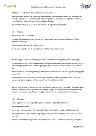 Sociale innovatie bij ouderen in Zoetermeer
Page 76 of 103
Ik heb hier een asbak zien staan met een aansteker, rookt u?
Mevrouw rookt. Meneer niet. Mevrouw rookt niet veel. Zelf ziet ze het niet als een probleem. Het
zijn lichte sigaretten en ze draait ze zelf. Op een dag rookt ze gemiddeld tien sigaretten. Mevrouw
verzacht dit een beetje. Meneer heeft er ook geen last van.
Het is niet zo dat als ze op pad gaan dat mevrouw de sigaretten mee neemt.
2.4 Vitaliteit
Wat is voor u een vitaal leven?
In hoeverre je vitaal kan zijn als je ouder bent is een vitaal leven, een gezond leven met daarin
voldoende beweging.
Wat zijn uw wensen wat betreft uw vitaliteit?
Je wilt altijd gezonder zijn. Je wilt altijd meer. Dit kan natuurlijk niet altijd.
Wat zou volgens u ervoor kunnen zorgen dat uw vitaliteit stabiel blijft of misschien zelfs stijgt?
Verbeteren zal het niet meer. Het kan wel stabiel blijven door voldoende te blijven bewegen. Maar
het heef altijd ups en downs. De ene dag kan je wat meer doen en voel je je fitter dan de andere
dag.
Heeft u medische aandoeningen? Zo ja, in hoe verre belemmert u dit om aan dagelijkse beweging te
komen en?
Beiden hebben we artrose. Dit maakt het bijvoorbeeld moeilijk om lang te knutselen. Dan gaan
handen zeer doen. Lang staan of lopen wordt hierdoor ook bemoeilijkt.
Meneer heeft een hartritmestoornis. Hier heeft hij een apparaat voor. Pacemaker? Daarnaast neemt
meneer bloedverdunners. Daarnaast heeft meneer vroeger een heupoperatie ondergaan en heeft
sindsdien een ‘stalen’ heup. Als je dit veel gebruikt kan dit ook meer problemen veroorzaken.
2.5 Mobiliteit
Maakt u gebruik van een hulpmiddel zoals een rollator, scootmobiel, stokken?
We hebben een rollator.
Hoe ervaart u de omgang met dit hulpmiddel/deze hulpmiddelen? Niet prettig? Noodzakelijk?
Het is noodzakelijk. Ook wordt het als prettig ervaren. Zonder rollator kom je niet zomaar de deur
meer uit.
Op welke manier bent u nog mobiel? Hoe komt u van A naar B? OV/ Taxi/ Connexxion/ Fiets /Auto?
 