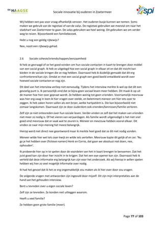 Sociale innovatie bij ouderen in Zoetermeer
Page 77 of 103
Wij hebben een pas voor vraag afhankelijk vervoer. Het ouderen busje kunnen we nemen. Soms
maken we gebruik van de regiotaxi of van de valys. De regiotaxi gebruiken we meestal om naar het
stadshart van Zoetermeer te gaan. De valys gebruiken we heel weinig. Dit gebruiken we om verder
weg te reizen. Bijvoorbeeld een familiebezoek.
Hebt u nog een geldig rijbewijs?
Nee, nooit een rijbewijs gehad.
2.6 Sociale cohesie/vriendschappen/eenzaamheid
Ik heb ze gevraagd of ze het goed vonden om hun sociale contacten in kaart te brengen door middel
van een social graph. Ik heb ze uitgelegd hoe een social graph in elkaar zit en dat dit inzicht kan
bieden in de sociale kringen die ze nog hebben. Daarnaast heb ik duidelijk gemaakt dat dit erg
confronterend kan zijn. Omdat er met een social graph een goed beeld ontwikkeld wordt over
hoeveel sociale contacten er nog zijn.
Dit deel van het interview verliep niet eenvoudig. Tijdens het interview merkte ik wel op dat dit een
gevoelig punt is. Ik persoonlijk vind dat ze bijna geen sociaal leven meer hebben. Dit maak ik op uit
de manier hoe hier over gepraat wordt. Ze hebben weinig tot geen vrienden. Voornamelijk mevrouw
was hier erg vaag in toen ik hier vragen over stelde, en belemmert meneer om hier iets over te
zeggen. Ik heb zaken horen vallen als een broer, welke hartpatiënt is. Die kan bijvoorbeeld niet
zomaar langskomen. Daarnaast zijn ze door ouderdom ook vrienden/kennissen/familie verloren.
Zelf zijn ze niet ontevreden over hun sociale leven. Verder vinden ze zelf dat het maken van vrienden
niet meer zo nodig is. Of het vieren van verjaardagen. Als familie wordt uitgenodigd is het niet snel
goed vind mevrouw dat er vaak wat te zeuren is. Meneer en mevrouw hebben vooral elkaar. Dit
vinden ze naar mijn mening het meest belangrijk.
Hierop werd niet direct nee geantwoord maar ik merkte heel goed dat ze dit niet nodig vonden.
Meneer wilde hier wel iets over kwijt en wilde iets vertellen. Mevrouw kapte dit gelijk af en zei: ‘Nu
ga je het hebben over (fictieve namen) Henk en Corrie, dat gaan we absoluut niet doen, nee,
ophouden’.
Ik probeerde hier op in te spelen door de voordelen van het in kaart brengen te benoemen. Dat het
juist goed kan zijn door hier inzicht in te krijgen. Dat het een eye-opener kan zijn. Daarnaast heb ik
verteld dat deze informatie erg belangrijk kan zijn voor het onderzoek. Als wij hierop in willen spelen
hebben wij hier zo veel mogelijk informatie over nodig.
Ik had het gevoel dat ik het ze erg ongemakkelijk zou maken als ik hier over door zou vragen.
De volgende vragen met antwoorden zijn ingevuld door mijzelf. Dit zijn mijn interpretaties aan de
hand van het gehouden interview.
Bent u tevreden over u eigen sociale leven?
Zelf zijn ze tevreden. Ze konden niet uitleggen waarom.
Heeft u veel familie?
Ze hebben geen grote familie (meer).
 