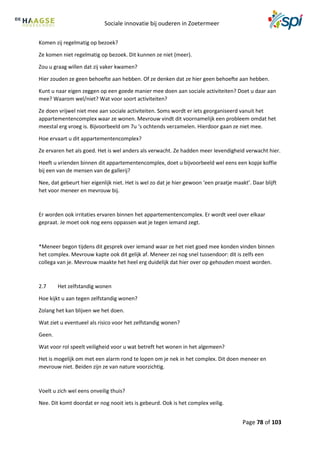 Sociale innovatie bij ouderen in Zoetermeer
Page 78 of 103
Komen zij regelmatig op bezoek?
Ze komen niet regelmatig op bezoek. Dit kunnen ze niet (meer).
Zou u graag willen dat zij vaker kwamen?
Hier zouden ze geen behoefte aan hebben. Of ze denken dat ze hier geen behoefte aan hebben.
Kunt u naar eigen zeggen op een goede manier mee doen aan sociale activiteiten? Doet u daar aan
mee? Waarom wel/niet? Wat voor soort activiteiten?
Ze doen vrijwel niet mee aan sociale activiteiten. Soms wordt er iets georganiseerd vanuit het
appartementencomplex waar ze wonen. Mevrouw vindt dit voornamelijk een probleem omdat het
meestal erg vroeg is. Bijvoorbeeld om 7u ‘s ochtends verzamelen. Hierdoor gaan ze niet mee.
Hoe ervaart u dit appartementencomplex?
Ze ervaren het als goed. Het is wel anders als verwacht. Ze hadden meer levendigheid verwacht hier.
Heeft u vrienden binnen dit appartementencomplex, doet u bijvoorbeeld wel eens een kopje koffie
bij een van de mensen van de gallerij?
Nee, dat gebeurt hier eigenlijk niet. Het is wel zo dat je hier gewoon ‘een praatje maakt’. Daar blijft
het voor meneer en mevrouw bij.
Er worden ook irritaties ervaren binnen het appartementencomplex. Er wordt veel over elkaar
gepraat. Je moet ook nog eens oppassen wat je tegen iemand zegt.
*Meneer begon tijdens dit gesprek over iemand waar ze het niet goed mee konden vinden binnen
het complex. Mevrouw kapte ook dit gelijk af. Meneer zei nog snel tussendoor: dit is zelfs een
collega van je. Mevrouw maakte het heel erg duidelijk dat hier over op gehouden moest worden.
2.7 Het zelfstandig wonen
Hoe kijkt u aan tegen zelfstandig wonen?
Zolang het kan blijven we het doen.
Wat ziet u eventueel als risico voor het zelfstandig wonen?
Geen.
Wat voor rol speelt veiligheid voor u wat betreft het wonen in het algemeen?
Het is mogelijk om met een alarm rond te lopen om je nek in het complex. Dit doen meneer en
mevrouw niet. Beiden zijn ze van nature voorzichtig.
Voelt u zich wel eens onveilig thuis?
Nee. Dit komt doordat er nog nooit iets is gebeurd. Ook is het complex veilig.
 