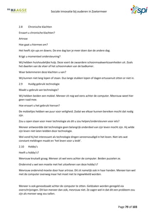 Sociale innovatie bij ouderen in Zoetermeer
Page 79 of 103
2.8 Chronische klachten
Ervaart u chronische klachten?
Artrose
Hoe gaat u hiermee om?
Het heeft zijn ups en downs. De ene dag kan je meer doen dan de andere dag.
Krijgt u momenteel ondersteuning?
Wij hebben huishoudelijke hulp. Deze voert de zwaardere schoonmaakwerkzaamheden uit. Zoals
het dweilen van de vloer of het schoonmaken van de badkamer.
Waar belemmeren deze klachten u van?
Wij kunnen niet lang lopen of staan. Dus lange stukken lopen of dagen ertussenuit zitten er niet in.
2.9 Huidig gebruik technologie
Maakt u gebruik van technologie?
Wij hebben beiden een mobiel. Meneer zit nog wel eens achter de computer. Mevrouw weet hier
geen raad mee.
Hoe ervaart u het gebruik hiervan?
De mobieltjes hebben we puur voor veiligheid. Zodat we elkaar kunnen bereiken mocht dat nodig
zijn.
Zou u open staan voor meer technologie als dit u zou helpen/ondersteunen voor iets?
Meneer antwoordde dat technologie geen belangrijk onderdeel van zijn leven mocht zijn. Hij wilde
zijn leven niet laten leidden door technologie.
Wel vond hij het interessant als technologie dingen vereenvoudigd in het leven. Niet iets wat
constant meldingen maakt en ‘het leven voor u leidt’.
2.10 Hobby’s
Heeft u hobby’s?
Mevrouw knutselt graag. Meneer zit wel eens achter de computer. Beiden puzzelen ze.
Ondervind u wel een moeite met het uitoefenen van deze hobby’s?
Mevrouw ondervind moeite door haar artrose. Dit zit namelijk ook in haar handen. Meneer kan wel
met de computer overweg maar het moet niet te ingewikkeld worden.
Meneer is ook genoodzaakt achter de computer te zitten. Geldzaken worden geregeld via
overschrijvingen. Dit kan meneer dan ook, mevrouw niet. Ze zagen wel in dat dit een probleem zou
zijn als meneer weg zou vallen.
 
