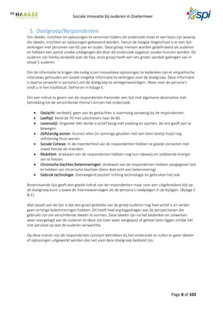 Sociale innovatie bij ouderen in Zoetermeer
Page 8 of 103
5. Doelgroep/Respondenten
Om ideeën, inzichten en oplossingen te verzinnen tijdens dit onderzoek moet er een basis zijn waarop
die ideeën, inzichten en oplossingen gebaseerd worden. Vanuit de Haagse Hogeschool is er een lijst
verkregen met personen van 65 jaar en ouder. Deze groep mensen worden gedefinieerd als ouderen
en hebben een aantal unieke uitdagingen die door dit onderzoek opgelost zouden kunnen worden. De
ouderen zijn hierbij verdeeld over de klas, onze groep heeft een iets groter aandeel gekregen van in
totaal 5 ouderen.
Om de informatie te krijgen die nodig is om innovatieve oplossingen te bedenken zijn er empathische
interviews gehouden om zoveel mogelijk informatie te verkrijgen over de doelgroep. Deze informatie
is daarna verwerkt in persona’s om de doelgroep te vertegenwoordigen. Meer over de persona’s
vindt u in het hoofdstuk: Define en in bijlage E.
Om een indruk te geven van de respondenten hieronder een lijst met algemene observaties met
betrekking tot de verschillende thema’s binnen het onderzoek:
 Geslacht: verdeeld, geen van de geslachten is overmatig aanwezig bij de respondenten.
 Leeftijd: Rond de 70 met uitschieters naar de 80.
 Levensstijl: Ongeveer één derde is actief bezig met voeding en sporten, de rest geeft aan te
bewegen.
 Zelfstandig wonen: Kunnen allen (in sommige gevallen met een klein beetje hulp) nog
zelfstandig thuis wonen.
 Sociale Cohesie: In de meerderheid van de respondenten hebben ze goede contacten met
zowel familie als vrienden.
 Mobiliteit: driekwart van de respondenten hebben nog hun rijbewijs en voldoende energie
om te fietsen.
 Chronische klachten/belemmeringen: driekwart van de respondenten hebben aangegeven last
te hebben van chronische klachten (klein deel echt een belemmering)
 Gebruik technologie: Overwegend positief richting technologie en gebruiken het ook.
Bovenstaande lijst geeft een goede indruk van de respondenten maar voor een uitgebreidere kijk op
de doelgroep kunt u zowel de interviewverslagen als de persona’s raadplegen in de bijlagen. (Bijlage C
& E).
Wat opvalt aan de lijst is dat een groot gedeelte van de groep ouderen nog heel actief is en verder
geen ernstige belemmeringen hebben. Dit heeft heel erg bijgedragen aan de perspectieven die
gebruikt zijn om verschillende ideeën te vormen. Deze ideeën zijn na het bedenken en uitwerken
weer voorgelegd aan de ouderen en deze zijn toen weer aangepast of geheel laten liggen omdat het
niet aansloot op wat de ouderen verwachtte.
Op deze manier zijn de respondenten constant betrokken bij het onderzoek en zullen er geen ideeën
of oplossingen uitgewerkt worden die niet voor deze doelgroep bedoeld zijn.
 