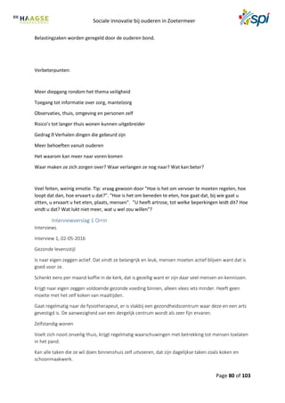 Sociale innovatie bij ouderen in Zoetermeer
Page 80 of 103
Belastingzaken worden geregeld door de ouderen bond.
Verbeterpunten:
Meer diepgang rondom het thema veiligheid
Toegang tot informatie over zorg, mantelzorg
Observaties, thuis, omgeving en personen zelf
Risico’s tot langer thuis wonen kunnen uitgebreider
Gedrag Verhalen dingen die gebeurd zijn
Meer behoeften vanuit ouderen
Het waarom kan meer naar voren komen
Waar maken ze zich zorgen over? Waar verlangen ze nog naar? Wat kan beter?
Veel feiten, weinig emotie. Tip: vraag gewoon door "Hoe is het om vervoer te moeten regelen, hoe
loopt dat dan, hoe ervaart u dat?". "Hoe is het om beneden te eten, hoe gaat dat, bij wie gaat u
zitten, u ervaart u het eten, plaats, mensen". "U heeft artrose, tot welke beperkingen leidt dit? Hoe
vindt u dat? Wat lukt niet meer, wat u wel zou willen"?
Interviewverslag 1 Orrin
Interviews
Interview 1, 02-05-2016
Gezonde levensstijl
Is naar eigen zeggen actief. Dat vindt ze belangrijk en leuk, mensen moeten actief blijven want dat is
goed voor ze.
Schenkt eens per maand koffie in de kerk, dat is gezellig want er zijn daar veel mensen en kennissen.
Krijgt naar eigen zeggen voldoende gezonde voeding binnen, alleen vlees iets minder. Heeft geen
moeite met het zelf koken van maaltijden.
Gaat regelmatig naar de fysiotherapeut, er is vlakbij een gezondheidscentrum waar deze en een arts
gevestigd is. De aanwezigheid van een dergelijk centrum wordt als zeer fijn ervaren.
Zelfstandig wonen
Voelt zich nooit onveilig thuis, krijgt regelmatig waarschuwingen met betrekking tot mensen toelaten
in het pand.
Kan alle taken die ze wil doen binnenshuis zelf uitvoeren, dat zijn dagelijkse taken zoals koken en
schoonmaakwerk.
 