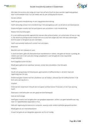 Sociale innovatie bij ouderen in Zoetermeer
Page 81 of 103
Alle taken binnenshuis die nodig zijn maar niet zelf wil of durft te doen worden regelmatig gedaan
door huishoudelijke hulp 3 uur per week, wat als zeer prettig wordt ervaren.
Sociale cohesie
Heeft een grote vriendenkring, en een nog grotere kenniskring.
Heeft veelvuldig contact met vriendenkring in het woongebouw zelf, via de kerk en de klaverjasclub.
Ondervindt geen moeite met het participeren aan activiteiten in de vriendenkring.
Relatie met (mantel)zorgers
Er is een telefoonpiramide ingesteld die mensen elke ochtend bellen, om achterhalen of men er nog
is. Dat wordt als prettig ervaren omdat men er zo voor kan zorgen dat men niet voor verassingen
komt te staan in het geval van een overlijden.
Heeft voornamelijk telefonisch contact met verzorgers.
Mobiliteit
Beschikt over een rijbewijs en auto.
Is slecht ter been, gebruikt afwisselend een wandelstok en rollator. Het gebruik hiervan is prettig, de
rollator past ook in een auto die onlangs aangekocht is wat het gebruik ervan nog verder
vergemakkelijkt.
Komt dagelijks buiten de deur.
Maakt geen gebruik van openbaar vervoer, omdat dat onduidelijk is hoe dat werk.
Hobby’s
Houdt zich graag bezig met klaverjassen, gymnastiek en koffieschenken in de kerk. Gaat ook
regelmatig naar de soos.
Ondervindt geen moeite met het uitoefenen van de hobby’s, behalve dat het koffieschenken in de
kerk soms wel erg druk is.
Vitaliteit
Vindt dat een vitaal leven inhoudt dat men goed rond kan komen financieel, en een fijne woning
heeft.
Daarnaast is het behouden van een goed verstand belangrijk.
Gebruik technologie
Heeft geen moeite met het gebruiken van gangbare apparaten, echter is er geen behoefte aan nog
meer en ingewikkeldere apparaten in huis.
Gebruikt regelmatig de televisie en computer, waarop onder andere spelletjes gespeeld worden.
Maakt gebruik van internetbankieren.
Ervaart het gebruik van dergelijke apparaten als fijn en handig.
 