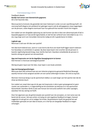 Sociale innovatie bij ouderen in Zoetermeer
Page 82 of 103
Interviewverslag 2 Orrin
Feedback ideeën
Bandje met sensor voor biometrische gegevens
Dit is het favoriete idee.
Mevrouw kent al iemand, die geestelijk niet meer helemaal in orde is en een zwerfdrang heeft. Uit
voorzorg heeft diegene een polsband om gekregen waarin ook de adresgegevens staan opgeslagen
van de persoon, zodat diegene eventueel naar huis gebracht kan worden mocht het misgaan.
Een nadeel van een dergelijke oplossing zou wel kunnen zijn dat er door een abnormaal piek of dal in
bepaalde gegevens er hulp wordt ingeschakeld, en dat het dan achteraf voor niets blijkt te zijn. Er is
dus nog enige vorm van menselijke interventie nodig om dit in goede banen te leiden.
Logboek app
Mevrouw is ook over dit idee zeer positief.
Het idee komt bekend voor, want er is een kennis die thuis een boek heeft liggen waarin iedereen
hun bezoekjes en activiteiten in opslaat. Op deze wijze kwam men erachter dat de persoon in
kwestie regelmatig bezoek kreeg, maar slechts heel kort. Daardoor ontwikkelde de persoon in
kwestie alsnog een gevoel van eenzaamheid.
App met looproutes om tot de dagelijkse bewegingsnorm te komen
Ook hierover is mevrouw overwegend positief.
Weinig tot geen input over het idee, maar lopen is een leuke activiteit.
App met bewegingsoefeningen
Mevrouw doet elke ochtend mee aan een televisie programma genaamd Nederland Beweegt,
waarbij mensen ertoe aangezet worden om een aantal oefeningen te doen. Dit vind ze erg leuk.
Wanneer mevrouw bezig is op de sportschool vlakbij is ze vaak langer aan het sporten dan dat de
show op televisie duurt.
Een nadeel van zowel deze app als de app met looproutes is dat er geen groepsgevoel en geen
rooster aan verbonden is, in tegenstelling tot de activiteiten op televisie en in de sportschool
bijvoorbeeld. Daardoor denkt zij dat veel mensen de instructies wellicht niet zullen opvolgen,
waardoor het dus weinig nut heeft.
Over het algemeen was de geïnterviewde zeer positief over de concepten, en met name over de
band met de sensor. Het was echter vrij lastig om ook negatieve feedback te krijgen, hoeveel
suggesties ik ook gaf om uit te nodigen tot kritiek. Desalniettemin heeft het gesprek het wel
makkelijker gemaakt om een idee te kiezen, en is het fijn om dergelijke feedback te mogen
ontvangen.
 