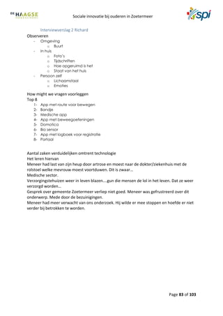 Sociale innovatie bij ouderen in Zoetermeer
Page 83 of 103
Interviewverslag 2 Richard
Observeren
- Omgeving
o Buurt
- In huis
o Foto’s
o Tijdschriften
o Hoe opgeruimd is het
o Staat van het huis
- Persoon zelf
o Lichaamstaal
o Emoties
How might we vragen voorleggen
Top 8
1- App met route voor bewegen
2- Bandje
3- Medische app
4- App met beweegoefeningen
5- Domotica
6- Bio sensor
7- App met logboek voor registratie
8- Portaal
Aantal zaken verduidelijken omtrent technologie
Het leren hiervan
Meneer had last van zijn heup door artrose en moest naar de dokter/ziekenhuis met de
rolstoel welke mevrouw moest voortduwen. Dit is zwaar…
Medische sector.
Verzorgingstehuizen weer in leven blazen….gun die mensen de lol in het leven. Dat ze weer
verzorgd worden…
Gesprek over gemeente Zoetermeer verliep niet goed. Meneer was gefrustreerd over dit
onderwerp. Mede door de bezuinigingen.
Meneer had meer verwacht van ons onderzoek. Hij wilde er mee stoppen en hoefde er niet
verder bij betrokken te worden.
 