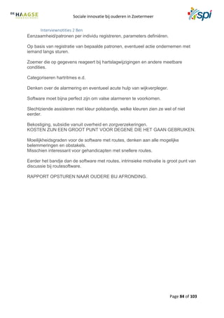 Sociale innovatie bij ouderen in Zoetermeer
Page 84 of 103
Interviewnotities 2 Ben
Eenzaamheid/patronen per individu registreren, parameters definiëren.
Op basis van registratie van bepaalde patronen, eventueel actie ondernemen met
iemand langs sturen.
Zoemer die op gegevens reageert bij hartslagwijzigingen en andere meetbare
condities.
Categoriseren hartritmes e.d.
Denken over de alarmering en eventueel acute hulp van wijkverpleger.
Software moet bijna perfect zijn om valse alarmeren te voorkomen.
Slechtziende assisteren met kleur polsbandje, welke kleuren zien ze wel of niet
eerder.
Bekostiging, subsidie vanuit overheid en zorgverzekeringen.
KOSTEN ZIJN EEN GROOT PUNT VOOR DEGENE DIE HET GAAN GEBRUIKEN.
Moeilijkheidsgraden voor de software met routes, denken aan alle mogelijke
belemmeringen en obstakels.
Misschien interessant voor gehandicapten met snellere routes.
Eerder het bandje dan de software met routes, intrinsieke motivatie is groot punt van
discussie bij routesoftware.
RAPPORT OPSTUREN NAAR OUDERE BIJ AFRONDING.
 