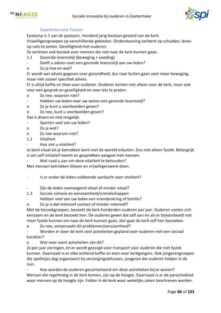 Sociale innovatie bij ouderen in Zoetermeer
Page 86 of 103
Expertinterview Pastoor
Epskamp is 1 van de pastoors. Honderd jarig bestaan gevierd van de kerk.
Vrijwilligersgroepen op verschillende gebieden. Ondersteuning verleent op schulden, leven
op rails te zetten. Gezelligheid met ouderen.
Ze verlenen ook bezoek voor mensen die niet naar de kerk kunnen gaan.
1.1 Gezonde levensstijl (beweging + voeding)
- Geeft u advies over een gezonde levensstijl aan uw leden?
o Zo ja hoe en wat?
Er wordt wel advies gegeven over gezondheid, dus naar buiten gaan voor meer beweging,
maar niet zozeer specifiek advies.
Er is altijd koffie en thee voor ouderen. Ouderen komen niet alleen voor de kerk, maar ook
voor een gesprek en gezelligheid en over iets te praten.
o Zo nee, waarom niet?
- Hebben uw leden naar uw weten een gezonde levensstijl?
o Zo ja kunt u voorbeelden geven?
o Zo nee, kunt u voorbeelden geven?
Dat is divers en niet mogelijk.
- Sporten veel van uw leden?
o Zo ja wat?
o Zo nee waarom niet?
1.2 Vitaliteit
- Hoe ziet u vitaliteit?
Je bent vitaal als je betrokken bent met de wereld erbuiten. Dus niet alleen fysiek. Belangrijk
is om zelf initiatief neemt en gesprekken aangaat met mensen.
- Wat raad u aan om deze vitaliteit te behouden?
Met mensen betrokken blijven en vrijwilligerswerk doen.
- Is er onder de leden voldoende aandacht voor vitaliteit?
- Zijn de leden overwegend vitaal of minder vitaal?
1.3 Sociale cohesie en eenzaamheid/vriendschappen
- Hebben veel van uw leden een vriendenkring of familie?
o Zo ja is dat intensief contact of minder intensief?
Met de bezoekgroepen, bezoekt de kerk honderden ouderen per jaar. Ouderen voelen zich
eenzaam en de kerk bezoekt hen. De ouderen geven dat zelf aan en als er bijvoorbeeld niet
meer fysiek kunnen om naar de kerk kunnen gaan, dan gaat de kerk zelf hen bezoeken.
o Zo nee, veroorzaakt dit problemen/eenzaamheid?
- Worden er door de kerk veel activiteiten gepland voor ouderen met een sociaal
karakter?
o Wat voor soort activiteiten zijn dit?
2x per jaar vieringen, en er wordt gezorgd voor transport voor ouderen die niet fysiek
kunnen. Daarnaast is er elke ochtend koffie en eten voor kerkgangers. Ook jongerengroepen
die spelletjes dag organiseert bij verzorgingstehuizen, jongeren die ouderen helpen in de
tuin.
- Hoe worden de ouderen gecontacteerd om deze activiteiten bij te wonen?
Mensen die regelmatig in de kerk komen, zijn op de hoogte. Daarnaast is er de parochieblad
waar mensen op de hoogte zijn. Folder in de kerk waar wekelijks zaken beschreven worden.
 
