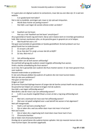 Sociale innovatie bij ouderen in Zoetermeer
Page 87 of 103
Er is geen plan om digitaal ouderen te contacteren, maar dat zou een idee zijn. Er is wel een
website.
- Is er goede band met leden?
Dat is niet zo duidelijk, sommigen wel, maar er zijn ook wel minpunten.
o Wordt deze manier als prettig ervaren?
- Hoe kijkt u aan tegen de sociale cohesie onder uw leden?
1.4 Kwaliteit van het leven
- Hoe zou u het ‘kwaliteit van het leven’ omschrijven?
Als je geestelijk en fysiek nog sterk bent. Dat je ook in balans bent en innerlijke gemoedslust
hebt. Met mensen overkomen alles, en de parochie gaan in gesprek om ze te helpen.
o Wat houdt het voor u in?
Het gaat voornamelijk om geestelijke en fysieke gesteldheid. De kerk probeert van hun
geloof fysiek hen te ondersteunen.
o En ervaart u dit zelf?
Zo ja; Hoe dan? En zorgt u ervoor dat dit zo blijft?
Zo nee; Wat mist u?
1.5 Het zelfstandig wonen
Hoeveel leden van de kerk wonen zelfstandig?
De overheid wilt graag dat ouderen zoveel mogelijk zelfstandig thuis wonen.
Vindt u slechte ontwikkeling die thuis wonen?
Ja en nee, het is gevaarlijk voor ouderen die thuis moeten wonen. Er zijn meer gevaren thuis
voor ouderen.
Hoeveel ondervinden er problemen?
Er zijn soms blauwe plekken bij ouderen of ouderen die niet meer kunnen koken.
Wat zijn dat voor problemen?
Hoe gaan ze hiermee om?
Krijgen ze hulp?
Ze kunnen financieel bijdrage leveren of zorgen dat de familie contact heeft met de oudere.
De parochie kan helpen om contact te krijgen met de ouderen.
Hoe kijkt u aan tegen zelfstandig wonen?
Wat denkt u dat de risico’s zijn van zelfstandig wonen?
2. Is dit in uw situatie mogelijk?/Gaat u ervan uit dat u nog lang zelfstandig kunt
wonen?
3. Wat ziet u eventueel als risico voor het zelfstandig wonen?
4. Wat voor rol speelt veiligheid voor u wat betreft het wonen in het algemeen?
Niet zelf meegemaakt.
5. Voelt u zich wel eens onveilig thuis?
6. Zijn er taken die u wel zou willen doen maar niet meer in huis kan?
Niet veel inzicht.
7. Zijn er taken die u regelmatig toch moet doen maar liever laat in huis
7.1 Chronische klachten
Zijn er leden met chronische klachten?
Zondag zijn er parochianen die ouderen komen ophalen. Het zijn meestal mensen die niet
meer kunnen lopen. Die worden opgehaald.
 