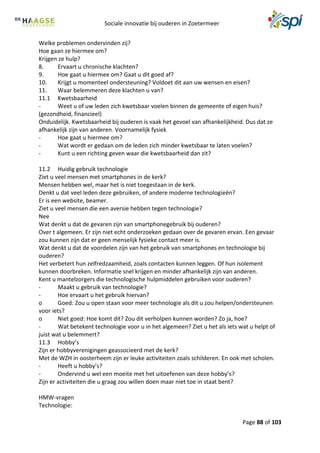Sociale innovatie bij ouderen in Zoetermeer
Page 88 of 103
Welke problemen ondervinden zij?
Hoe gaan ze hiermee om?
Krijgen ze hulp?
8. Ervaart u chronische klachten?
9. Hoe gaat u hiermee om? Gaat u dit goed af?
10. Krijgt u momenteel ondersteuning? Voldoet dit aan uw wensen en eisen?
11. Waar belemmeren deze klachten u van?
11.1 Kwetsbaarheid
- Weet u of uw leden zich kwetsbaar voelen binnen de gemeente of eigen huis?
(gezondheid, financieel)
Onduidelijk. Kwetsbaarheid bij ouderen is vaak het gevoel van afhankelijkheid. Dus dat ze
afhankelijk zijn van anderen. Voornamelijk fysiek
- Hoe gaat u hiermee om?
- Wat wordt er gedaan om de leden zich minder kwetsbaar te laten voelen?
- Kunt u een richting geven waar die kwetsbaarheid dan zit?
11.2 Huidig gebruik technologie
Ziet u veel mensen met smartphones in de kerk?
Mensen hebben wel, maar het is niet toegestaan in de kerk.
Denkt u dat veel leden deze gebruiken, of andere moderne technologieën?
Er is een website, beamer.
Ziet u veel mensen die een aversie hebben tegen technologie?
Nee
Wat denkt u dat de gevaren zijn van smartphonegebruik bij ouderen?
Over t algemeen. Er zijn niet echt onderzoeken gedaan over de gevaren ervan. Een gevaar
zou kunnen zijn dat er geen menselijk fysieke contact meer is.
Wat denkt u dat de voordelen zijn van het gebruik van smartphones en technologie bij
ouderen?
Het verbetert hun zelfredzaamheid, zoals contacten kunnen leggen. Of hun isolement
kunnen doorbreken. Informatie snel krijgen en minder afhankelijk zijn van anderen.
Kent u mantelzorgers die technologische hulpmiddelen gebruiken voor ouderen?
- Maakt u gebruik van technologie?
- Hoe ervaart u het gebruik hiervan?
o Goed: Zou u open staan voor meer technologie als dit u zou helpen/ondersteunen
voor iets?
o Niet goed: Hoe komt dit? Zou dit verholpen kunnen worden? Zo ja, hoe?
- Wat betekent technologie voor u in het algemeen? Ziet u het als iets wat u helpt of
juist wat u belemmert?
11.3 Hobby’s
Zijn er hobbyverenigingen geassocieerd met de kerk?
Met de WZH in oosterheem zijn er leuke activiteiten zoals schilderen. En ook met scholen.
- Heeft u hobby’s?
- Ondervind u wel een moeite met het uitoefenen van deze hobby’s?
Zijn er activiteiten die u graag zou willen doen maar niet toe in staat bent?
HMW-vragen
Technologie:
 