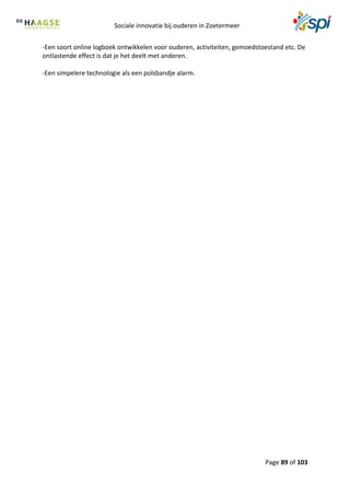 Sociale innovatie bij ouderen in Zoetermeer
Page 89 of 103
-Een soort online logboek ontwikkelen voor ouderen, activiteiten, gemoedstoestand etc. De
ontlastende effect is dat je het deelt met anderen.
-Een simpelere technologie als een polsbandje alarm.
 