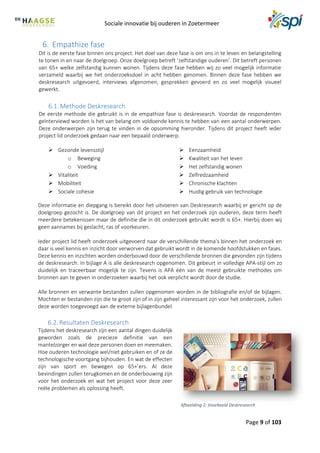 Sociale innovatie bij ouderen in Zoetermeer
Page 9 of 103
6. Empathize fase
Dit is de eerste fase binnen ons project. Het doel van deze fase is om ons in te leven en belangstelling
te tonen in en naar de doelgroep. Onze doelgroep betreft ‘zelfstandige ouderen’. Dit betreft personen
van 65+ welke zelfstandig kunnen wonen. Tijdens deze fase hebben wij zo veel mogelijk informatie
verzameld waarbij we het onderzoeksdoel in acht hebben genomen. Binnen deze fase hebben we
deskresearch uitgevoerd, interviews afgenomen, gesprekken gevoerd en zo veel mogelijk visueel
gewerkt.
6.1. Methode Deskresearch
De eerste methode die gebruikt is in de empathize fase is deskresearch. Voordat de respondenten
geïnterviewd worden is het van belang om voldoende kennis te hebben van een aantal onderwerpen.
Deze onderwerpen zijn terug te vinden in de opsomming hieronder. Tijdens dit project heeft ieder
project lid onderzoek gedaan naar een bepaald onderwerp.
 Gezonde levensstijl
o Beweging
o Voeding
 Vitaliteit
 Mobiliteit
 Sociale cohesie
 Eenzaamheid
 Kwaliteit van het leven
 Het zelfstandig wonen
 Zelfredzaamheid
 Chronische klachten
 Huidig gebruik van technologie
Deze informatie en diepgang is bereikt door het uitvoeren van Deskresearch waarbij er gericht op de
doelgroep gezocht is. De doelgroep van dit project en het onderzoek zijn ouderen, deze term heeft
meerdere betekenissen maar de definitie die in dit onderzoek gebruikt wordt is 65+. Hierbij doen wij
geen aannames bij geslacht, ras of voorkeuren.
Ieder project lid heeft onderzoek uitgevoerd naar de verschillende thema’s binnen het onderzoek en
daar is veel kennis en inzicht door verworven dat gebruikt wordt in de komende hoofdstukken en fases.
Deze kennis en inzichten worden onderbouwd door de verschillende bronnen die gevonden zijn tijdens
de deskresearch. In bijlage A is alle deskresearch opgenomen. Dit gebeurt in volledige APA-stijl om zo
duidelijk en traceerbaar mogelijk te zijn. Tevens is APA één van de meest gebruikte methodes om
bronnen aan te geven in onderzoeken waarbij het ook verplicht wordt door de studie.
Alle bronnen en verwante bestanden zullen opgenomen worden in de bibliografie en/of de bijlagen.
Mochten er bestanden zijn die te groot zijn of in zijn geheel interessant zijn voor het onderzoek, zullen
deze worden toegevoegd aan de externe bijlagenbundel.
6.2. Resultaten Deskresearch
Tijdens het deskresearch zijn een aantal dingen duidelijk
geworden zoals de precieze definitie van een
mantelzorger en wat deze personen doen en meemaken.
Hoe ouderen technologie wel/niet gebruiken en of ze de
technologische voortgang bijhouden. En wat de effecten
zijn van sport en bewegen op 65+’ers. Al deze
bevindingen zullen terugkomen en de onderbouwing zijn
voor het onderzoek en wat het project voor deze zeer
reële problemen als oplossing heeft.
Afbeelding 2: Voorbeeld Deskresearch
 