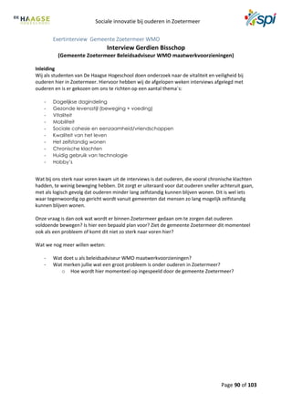 Sociale innovatie bij ouderen in Zoetermeer
Page 90 of 103
Exertinterview Gemeente Zoetermeer WMO
Interview Gerdien Bisschop
(Gemeente Zoetermeer Beleidsadviseur WMO maatwerkvoorzieningen)
Inleiding
Wij als studenten van De Haagse Hogeschool doen onderzoek naar de vitaliteit en veiligheid bij
ouderen hier in Zoetermeer. Hiervoor hebben wij de afgelopen weken interviews afgelegd met
ouderen en is er gekozen om ons te richten op een aantal thema´s:
- Dagelijkse dagindeling
- Gezonde levensstijl (beweging + voeding)
- Vitaliteit
- Mobiliteit
- Sociale cohesie en eenzaamheid/vriendschappen
- Kwaliteit van het leven
- Het zelfstandig wonen
- Chronische klachten
- Huidig gebruik van technologie
- Hobby’s
Wat bij ons sterk naar voren kwam uit de interviews is dat ouderen, die vooral chronische klachten
hadden, te weinig beweging hebben. Dit zorgt er uiteraard voor dat ouderen sneller achteruit gaan,
met als logisch gevolg dat ouderen minder lang zelfstandig kunnen blijven wonen. Dit is wel iets
waar tegenwoordig op gericht wordt vanuit gemeenten dat mensen zo lang mogelijk zelfstandig
kunnen blijven wonen.
Onze vraag is dan ook wat wordt er binnen Zoetermeer gedaan om te zorgen dat ouderen
voldoende bewegen? Is hier een bepaald plan voor? Ziet de gemeente Zoetermeer dit momenteel
ook als een probleem of komt dit niet zo sterk naar voren hier?
Wat we nog meer willen weten:
- Wat doet u als beleidsadviseur WMO maatwerkvoorzieningen?
- Wat merken jullie wat een groot probleem is onder ouderen in Zoetermeer?
o Hoe wordt hier momenteel op ingespeeld door de gemeente Zoetermeer?
 