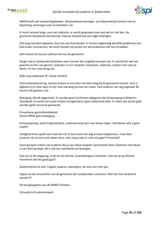 Sociale innovatie bij ouderen in Zoetermeer
Page 91 of 103
WMO heeft veel aandachtsgebieden. Maatwerkvoorzieningen, aan bijvoorbeeld mensen met en
beperking. Aanvragen voor scootmobiel, etc.
Er komt iemand langs, voor een indicatie, er wordt gesproken over wat wel en niet kan. De
gemeente betaald de voorziening. Inwoner betaald ook een eigen bijdragen.
Zelf lang consulent geweest. Dus huis aan huis bezoek. Er komen regelmatig dezelfde problemen aan
bod onder consulenten. Nu heeft Gerdien de positie om die problemen zelf aan te pakken.
Zelf invloed uit kunnen oefenen binnen de gemeente.
Zorgen dat er voldoende faciliteiten voor mensen die mogelijk eenzaam zijn. Er wordt hier wel aan
gewerkt en hier aan gestart. Iedereen in zo’n netwerk, huisartsen, doktoren, moeten hier ook op
letten. En hier mee bezig zijn.
Wijk zorg netwerken  nieuw initiatief.
Informatievoorziening, mensen komen al snel voor een klein ding bij de gemeente terecht. Veel is
digitaal en je moet daar al snel mee overweg kunnen om zoiets. Veel ouderen van zeg ongeveer 80
kunnen dit gewoon niet.
Beweging. Wordt opgemerkt. Er worden geen faciliteiten afgegeven die de beweging verbeteren.
Voorbeeld: er wordt een scoot-mobiel voorgesteld en geen elektrische fiets. Er moet ook op het geld
worden gelet vanuit de gemeente.
Preventieve gezondheidsbeleid.
Vanuit WMO geen beweging…
Huisaanpassing. Soort traplooprobot, ondersteuning voor naar boven lopen. Voorbeeld: wilt u geen
traplift.
Veiligheid thuis speelt wel vaak een rol. Er kan x keer per dag iemand langskomen, maar daar
tussenin zijn ze toch echt alleen thuis. Hoe zorg je dat er niets mis gaat? Preventie?
Soort groepen maken van ouderen die je aan elkaar koppelt. Gymnastiek laten uitvoeren met elkaar
in een klein groepje, dit is ook een voorbeeld van bewegen.
Hoe kan je de omgeving, in de zin van familie, (mantelzorgers) ontlasten. Hoe kan je op afstand
monitoren dat het goed gaat?
Ouderenbond zei ook: fragiele ouderen, kwetsbare, dit sluit niet echt aan.
Ingaan op de consulenten van de gemeente die huisbezoeken uitvoeren. Wat kan hier verbeterd
worden??
Dit terugkoppelen aan de WMO? Gerdien…
Consulent of ouderenexpert.
 