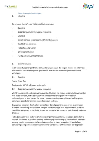 Sociale innovatie bij ouderen in Zoetermeer
Page 92 of 103
Expertinterview Onderzoeker
1. Inleiding
De gekozen thema’s voor het empathisch interview:
- Opening
- Gezonde levensstijl (beweging + voeding)
- Vitaliteit
- Sociale cohesie en eenzaamheid/vriendschappen
- Kwaliteit van het leven
- Het zelfstandig wonen
- Chronische klachten
- Huidig gebruik van technologie
2. Expertinterview
In dit hoofdstuk zal er per thema een aantal vragen staan die helpen tijdens het interview.
Aan de hand van deze vragen zal geprobeerd worden om de benodigde informatie te
verkrijgen.
2.1 Opening
Naam: Erwin Tak
Onderzoeker bij Tak advies en onderzoek.
2.2 Gezonde levensstijl (beweging + voeding)
Werkt voornamelijk op terrein van preventie. Klachten zijn helaas onlosmakelijk verbonden
met ouder worden, het is belangrijk om ermee om te leren gaan om verlies van
zelfstandigheid te voorkomen. De impact van aandoeningen verschilt per leeftijdsgroep,
sommigen gaan beter om met tegenslagen dan anderen.
Ongezonde patronen doorbreken is moeilijker dan al gezond te gaan leven alvorens een
klacht of aandoening zich voordoet. Helpen via technologie zoals apps werkt bij ouderen
moeilijker, aangezien ze het lastig vinden om ermee te werken en er vaak dus ook niet mee
omgaan.
Het is belangrijk voor ouderen om nieuwe dingen te blijven leren, en sociale contacten te
houden. Daarnaast is gezonde voeding en beweging heel belangrijk. Wandelen is de meest
simpele manier om ouderen te laten bewegen, kan in eigen omgeving. Er is enkel een
aansporing nodig om hen te stimuleren om te wandelen. 3 of 4 kilometer per dag lopen
 