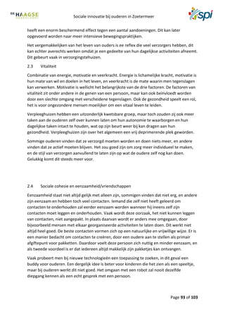 Sociale innovatie bij ouderen in Zoetermeer
Page 93 of 103
heeft een enorm beschermend effect tegen een aantal aandoeningen. Dit kan later
opgevoerd worden naar meer intensieve bewegingspraktijken.
Het vergemakkelijken van het leven van ouders is ee reflex die veel verzorgers hebben, dit
kan echter averechts werken omdat je een gedeelte van hun dagelijkse activiteiten afneemt.
Dit gebeurt vaak in verzorgingstehuizen.
2.3 Vitaliteit
Combinatie van energie, motivatie en veerkracht. Energie is lichamelijke kracht, motivatie is
hun mate van wil en doelen in het leven, en veerkracht is de mate waarin men tegenslagen
kan verwerken. Motivatie is wellicht het belangrijkste van de drie factoren. De factoren van
vitaliteit zit onder andere in de genen van een persoon, maar kan ook beïnvloedt worden
door een slechte omgang met verscheidene tegenslagen. Ook de gezondheid speelt een rol,
het is voor ongezondere mensen moeilijker om een vitaal leven te leiden.
Verpleeghuizen hebben een uitzonderlijk kwetsbare groep, maar toch zouden zij ook meer
taken aan de ouderen zelf over kunnen laten om hun autonomie te waarborgen en hun
dagelijkse taken intact te houden, wat op zijn beurt weer bij kan dragen aan hun
gezondheid. Verpleeghuizen zijn over het algemeen een vrij deprimerende plek geworden.
Sommige ouderen vinden dat ze verzorgd moeten worden en doen niets meer, en andere
vinden dat ze actief moeten blijven. Het zou goed zijn om zorg meer individueel te maken,
en de stijl van verzorgen aanvullend te laten zijn op wat de oudere zelf nog kan doen.
Gelukkig komt dit steeds meer voor.
2.4 Sociale cohesie en eenzaamheid/vriendschappen
Eenzaamheid staat niet altijd gelijk met alleen zijn, sommigen vinden dat niet erg, en andere
zijn eenzaam en hebben toch veel contacten. Iemand die zelf niet heeft geleerd om
contacten te onderhouden zal eerder eenzaam worden wanneer hij ineens zelf zijn
contacten moet leggen en onderhouden. Vaak wordt deze oorzaak, het niet kunnen leggen
van contacten, niet aangepakt. In plaats daarvan wordt er anders mee omgegaan, door
bijvoorbeeld mensen met elkaar georganiseerde activiteiten te laten doen. Dit werkt niet
altijd heel goed. De beste contacten vormen zich op een natuurlijke en vrijwillige wijze. Er is
een manier bedacht om contacten te creëren, door een oudere aan te stellen als primair
afgiftepunt voor pakketten. Daardoor voelt deze persoon zich nuttig en minder eenzaam, en
als tweede voordeel is er dat iedereen altijd makkelijk zijn pakketjes kan ontvangen.
Vaak probeert men bij nieuwe technologieën een toepassing te zoeken, in dit geval een
buddy voor ouderen. Een dergelijk idee is beter voor kinderen die het zien als een speeltje,
maar bij ouderen werkt dit niet goed. Het omgaan met een robot zal nooit dezelfde
diepgang kennen als een echt gesprek met een persoon.
 