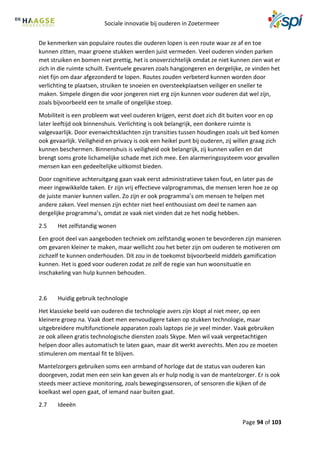 Sociale innovatie bij ouderen in Zoetermeer
Page 94 of 103
De kenmerken van populaire routes die ouderen lopen is een route waar ze af en toe
kunnen zitten, maar groene stukken werden juist vermeden. Veel ouderen vinden parken
met struiken en bomen niet prettig, het is onoverzichtelijk omdat ze niet kunnen zien wat er
zich in die ruimte schuilt. Eventuele gevaren zoals hangjongeren en dergelijke, ze vinden het
niet fijn om daar afgezonderd te lopen. Routes zouden verbeterd kunnen worden door
verlichting te plaatsen, struiken te snoeien en oversteekplaatsen veiliger en sneller te
maken. Simpele dingen die voor jongeren niet erg zijn kunnen voor ouderen dat wel zijn,
zoals bijvoorbeeld een te smalle of ongelijke stoep.
Mobiliteit is een probleem wat veel ouderen krijgen, eerst doet zich dit buiten voor en op
later leeftijd ook binnenshuis. Verlichting is ook belangrijk, een donkere ruimte is
valgevaarlijk. Door evenwichtsklachten zijn transities tussen houdingen zoals uit bed komen
ook gevaarlijk. Veiligheid en privacy is ook een heikel punt bij ouderen, zij willen graag zich
kunnen beschermen. Binnenshuis is veiligheid ook belangrijk, zij kunnen vallen en dat
brengt soms grote lichamelijke schade met zich mee. Een alarmeringssysteem voor gevallen
mensen kan een gedeeltelijke uitkomst bieden.
Door cognitieve achteruitgang gaan vaak eerst administratieve taken fout, en later pas de
meer ingewikkelde taken. Er zijn vrij effectieve valprogrammas, die mensen leren hoe ze op
de juiste manier kunnen vallen. Zo zijn er ook programma’s om mensen te helpen met
andere zaken. Veel mensen zijn echter niet heel enthousiast om deel te namen aan
dergelijke programma’s, omdat ze vaak niet vinden dat ze het nodig hebben.
2.5 Het zelfstandig wonen
Een groot deel van aangeboden techniek om zelfstandig wonen te bevorderen zijn manieren
om gevaren kleiner te maken, maar wellicht zou het beter zijn om ouderen te motiveren om
zichzelf te kunnen onderhouden. Dit zou in de toekomst bijvoorbeeld middels gamification
kunnen. Het is goed voor ouderen zodat ze zelf de regie van hun woonsituatie en
inschakeling van hulp kunnen behouden.
2.6 Huidig gebruik technologie
Het klassieke beeld van ouderen die technologie avers zijn klopt al niet meer, op een
kleinere groep na. Vaak doet men eenvoudigere taken op stukken technologie, maar
uitgebreidere multifunctionele apparaten zoals laptops zie je veel minder. Vaak gebruiken
ze ook alleen gratis technologische diensten zoals Skype. Men wil vaak vergeetachtigen
helpen door alles automatisch te laten gaan, maar dit werkt averechts. Men zou ze moeten
stimuleren om mentaal fit te blijven.
Mantelzorgers gebruiken soms een armband of horloge dat de status van ouderen kan
doorgeven, zodat men een sein kan geven als er hulp nodig is van de mantelzorger. Er is ook
steeds meer actieve monitoring, zoals bewegingssensoren, of sensoren die kijken of de
koelkast wel open gaat, of iemand naar buiten gaat.
2.7 Ideeën
 