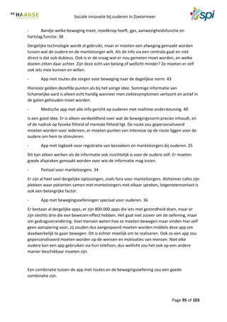 Sociale innovatie bij ouderen in Zoetermeer
Page 95 of 103
- Bandje welke beweging meet, noodknop heeft, gps, aanwezigheidsfunctie en
hartslag functie. 38
Dergelijke technologie wordt al gebruikt, maar er moeten een afweging gemaakt worden
tussen wat de oudere en de mantelzorger wilt. Als de info via een centrale gaat en niet
direct is dat ook dubieus. Ook is er de vraag wat er nou gemeten moet worden, en welke
doelen zitten daar achter. Zijn deze echt van belang of wellicht minder? Ze moeten er zelf
ook iets mee kunnen en willen.
- App met routes die zorgen voor beweging naar de dagelijkse norm. 43
Hiervoor gelden dezelfde punten als bij het vorige idee. Sommige informatie van
lichamelijke aard is alleen echt handig wanneer men ziektesymptomen vertoont en actief in
de gaten gehouden moet worden.
- Medische app met alle info gericht op ouderen met realtime ondersteuning. 40
Is een goed idee. Er is alleen verdeeldheid over wat de bewegingsnorm precies inhoudt, en
of de nadruk op fysieke fitheid of mentale fitheid ligt. De route zou gepersonaliseerd
moeten worden voor iedereen, er moeten punten van interesse op de route liggen voor de
oudere om hem te stimuleren.
- App met logboek voor registratie van bezoekers en mantelzorgers bij ouderen. 25
Dit kan alleen werken als de informatie ook inzichtelijk is voor de oudere zelf. Er moeten
goede afspraken gemaakt worden over wie de informatie mag inzien.
- Portaal voor mantelzorgers. 34
Er zijn al heel veel dergelijke oplossingen, zoals fora voor mantelzorgers. Alzheimer cafes zijn
plekken waar patienten samen met mantelzorgers met elkaar spreken, lotgenotencontact is
ook een belangrijke factor.
- App met bewegingsoefeningen speciaal voor ouderen. 36
Er bestaan al dergelijke apps, er zijn 800.000 apps die iets met gezondheid doen, maar er
zijn slechts drie die een bewezen effect hebben. Het gaat niet zozeer om de oefening, maar
om gedragsverandering. Veel mensen weten hoe ze moeten bewegen maar vinden hier zelf
geen aansporing voor, zij zouden dus aangespoord moeten worden middels deze app om
daadwerkelijk te gaan bewegen. Dit is echter moeilijk om te realiseren. Ook zo een app zou
gepersonaliseerd moeten worden op de wensen en motivaties van mensen. Niet elke
oudere kan een app gebruiken via hun telefoon, dus wellicht zou het ook op een andere
manier beschikbaar moeten zijn.
Een combinatie tussen de app met routes en de bewegingsoefening zou een goede
combinatie zijn.
 