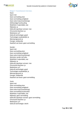 Sociale innovatie bij ouderen in Zoetermeer
Page 98 of 103
Bijlage F: Traceerbestand interviews
Daan:
Sport niet
Geen vermelding eten
Geen vermelding veiligheid
Geen extra hulp (mantelzorg)
Zelfstandige huishouding
Mobiliteit: hulpmiddel, nee
Rijbewijs: ja
Gebruikt openbaar vervoer: nee
Chronische klachten: ja
Medicijnen: ja*
Gebruik technologie: goed
Technologie noodzakelijk: ja
Mentaal gezond: ja
Energie: voldoende
Kwaliteit van leven: geen vermelding
Xander:
Sport niet
Geen vermelding eten
Geen vermelding veiligheid
Geen extra hulp (mantelzorg)
Werkster verder zelf alles
Mobiliteit: hulpmiddel, nee
Rijbewijs: ja
Gebruikt openbaar vervoer: nee
Chronische klachten: ja
Medicijnen: ja*
Gebruik technologie: goed
Technologie noodzakelijk: ja
Mentaal gezond: ja
Energie: voldoende
Kwaliteit van leven: geen vermelding
Yoshi:
Sport niet
Geen vermelding eten
Geen vermelding veiligheid
Geen extra hulp (mantelzorg)
Geen vermelding huishouden
Mobiliteit: hulpmiddel, nee
Rijbewijs: geen vermelding
Gebruikt openbaar vervoer: geen vermelding
Chronische klachten: ja
Medicijnen: ja*
Gebruik technologie: slecht
 