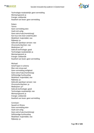 Sociale innovatie bij ouderen in Zoetermeer
Page 99 of 103
Technologie noodzakelijk: geen vermelding
Mentaal gezond: ja
Energie: voldoende
Kwaliteit van leven: geen vermelding
Ruben:
Tennis
Geen vermelding eten
Voelt zich veilig
Geen extra hulp (mantelzorg)
Kan huis niet meer onderhouden
Mobiliteit: hulpmiddel, nee
Rijbewijs: ja
Gebruikt openbaar vervoer: nee
Chronische klachten: nee
Medicijnen: ja*
Gebruik technologie: goed
Technologie noodzakelijk: ja
Mentaal gezond: ja
Energie: voldoende
Kwaliteit van leven: geen vermelding
Michael:
Actief lopen in schema
Man niet vrouw wel
Geen vermelding veiligheid
Geen extra hulp (mantelzorg)
Zelfstandige huishouding
Mobiliteit: hulpmiddel, nee
Rijbewijs: ja
Gebruikt openbaar vervoer: nee
Chronische klachten: ja
Medicijnen: ja*
Gebruik technologie: goed
Technologie noodzakelijk: nee
Mentaal gezond: ja
Energie: voldoende
Kwaliteit van leven: geen vermelding
Corstiaan:
Squash en fitness
Geen vermelding eten
Voelt zich veilig
Geen extra hulp (mantelzorg)
Zelfstandige huishouding
Mobiliteit: hulpmiddel, nee
Rijbewijs: ja
 