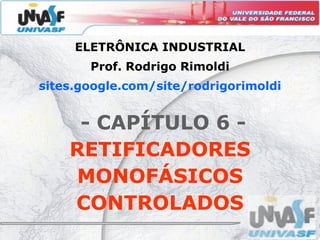 ELETRÔNICA INDUSTRIAL
       Prof. Rodrigo Rimoldi
sites.google.com/site/rodrigorimoldi
sites.google.com/site/rodrigorimoldi


     - CAPÍTULO 6 -
    RETIFICADORES
    MONOFÁSICOS
    CONTROLADOS
 