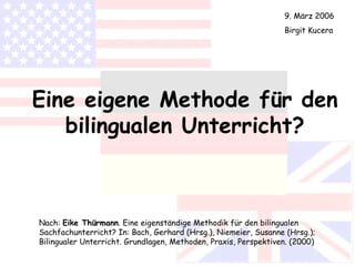 Eine eigene Methode für den bilingualen Unterricht? Nach:  Eike Thürmann . Eine eigenständige Methodik für den bilingualen Sachfachunterricht? In: Bach, Gerhard (Hrsg.), Niemeier, Susanne (Hrsg.); Bilingualer Unterricht. Grundlagen, Methoden, Praxis, Perspektiven. (2000) 9. März 2006 Birgit Kucera 