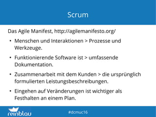 fd
#dcmuc16
Scrum
Das Agile Manifest, http://agilemanifesto.org/
●
Menschen und Interaktionen > Prozesse und
Werkzeuge.
●
Funktionierende Software ist > umfassende
Dokumentation.
●
Zusammenarbeit mit dem Kunden > die ursprünglich
formulierten Leistungsbeschreibungen.
●
Eingehen auf Veränderungen ist wichtiger als
Festhalten an einem Plan.
 