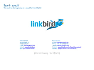 Stay in touch!
This could be the beginning of a beautiful friendship! 
linkbird GmbH
Schloßstraße 95
D-12163 Berlin
E-Mail: press@linkbird.com
Website: www.linkbird.com
Blog: blog.linkbird.com/en
Karan Sharma
E-Mail: sharma@linkbird.com
Phone: +49 30 814 587 914
Twitter: twitter.com/KrnShrm
Linkedin: www.linkedin.com/in/KaranSharmaWorld
Google+: google.com/+KaranSharmaWorld
(Übersetzung Mael Roth)
 