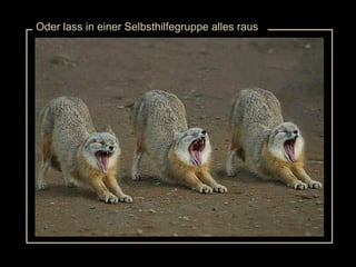 Oder lass in einer Selbsthilfegruppe alles raus 